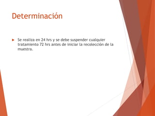 Determinación
 Se realiza en 24 hrs y se debe suspender cualquier
tratamiento 72 hrs antes de iniciar la recolección de la
muestra.
 