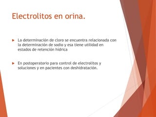 Electrolitos en orina.
 La determinación de cloro se encuentra relacionada con
la determinación de sodio y esa tiene utilidad en
estados de retención hídrica
 En postoperatorio para control de electrolitos y
soluciones y en pacientes con deshidratación.
 