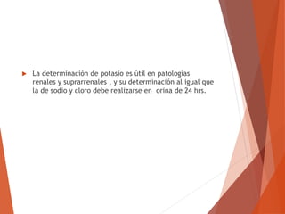  La determinación de potasio es útil en patologías
renales y suprarrenales , y su determinación al igual que
la de sodio y cloro debe realizarse en orina de 24 hrs.
 