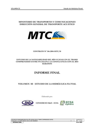 VOLUMEN III

Estudio de Hidráulica Fluvial

MINISTERIO DE TRANSPORTES Y COMUNICACIONES
DIRECCIÓN GENERAL DE TRANSPORTE ACUÁTICO

CONTRATO Nº 346-2004-MTC/10

ESTUDIO DE LA NAVEGABILIDAD DEL RÍO UCAYALI EN EL TRAMO
COMPRENDIDO ENTRE PUCALLPA Y LA CONFLUENCIA CON EL RÍO
MARAÑÓN

INFORME FINAL

VOLUMEN III ESTUDIO DE LA HIDRÁULICA FLUVIAL

Elaborado por:
CONSORCIO H&O - ECSA

ESTUDIO DE NAVEGABILIDAD DEL RÍO UCAYALI EN EL TRAMO COMPRENDIDO ENTRE
PUCALLPA Y LA CONFLUENCIA CON EL RÍO MARAÑON
INFORME FINAL

i

CONSORCIO
H&O – ECSA
Junio 2005

 