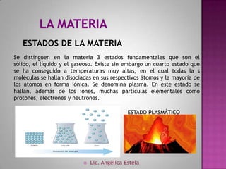 ESTADOS DE LA MATERIA
Se distinguen en la materia 3 estados fundamentales que son el
sólido, el líquido y el gaseoso. Existe sin embargo un cuarto estado que
se ha conseguido a temperaturas muy altas, en el cual todas la s
moléculas se hallan disociadas en sus respectivos átomos y la mayoría de
los átomos en forma iónica. Se denomina plasma. En este estado se
hallan, además de los iones, muchas partículas elementales como
protones, electrones y neutrones.

                                             ESTADO PLASMÁTICO




                             Lic. Angélica Estela
 