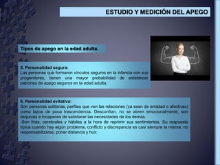 5. Personalidad segura:
Las personas que formaron vínculos seguros en la infancia con sus
progenitores, tienen una mayor probabilidad de establecer
patrones de apego seguros en la edad adulta.
Tipos de apego en la edad adulta.
6. Personalidad evitativa:
Son personas solitarias, perfiles que ven las relaciones (ya sean de amistad o afectivas)
como lazos de poca trascendencia. Desconfían, no se abren emocionalmente, son
esquivas e incapaces de satisfacer las necesidades de los demás.
-Son frías, cerebrales y hábiles a la hora de reprimir sus sentimientos. Su respuesta
típica cuando hay algún problema, conflicto y discrepancia es casi siempre la misma, no
responsabilizarse, poner distancia y huir.
ESTUDIO Y MEDICIÓN DEL APEGO
 