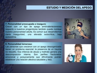 7. Personalidad preocupada e insegura:
Crecer con un tipo de apego ambivalente/ansioso
respecto a nuestros progenitores también puede moldear
nuestra personalidad adulta. Es común que desarrollemos
cierta inseguridad, una elevada autocrítica, baja
autoestima.
8. Personalidad temerosa:
Las personas que crecieron con un apego desorganizado
tienen un problema esencial: la presencia de un trauma
no resuelto. Esa infancia de abuso y maltrato genera una
descomposición interna. Son perfiles fracturados
emocional y psíquicamente que difícilmente podrán
establecer una relación afectiva saludable y feliz.
ESTUDIO Y MEDICIÓN DEL APEGO
 