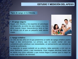 Tipos de apego en la infancia.
1. El apego seguro:
Según John Bowlby y los expertos en psicología
del desarrollo, es entre los seis meses y los dos
años cuando mayor trascendencia tiene el tipo
de vínculo con el que un pequeño está siendo
criado
2. Apego evitativo:
Un niño de dos años en el que predomina un estilo de apego evitativo podría
llegar a dos conclusiones. La primera, que no puede contar con sus
cuidadores para satisfacer sus necesidades, un pensamiento que siempre es
fuente de sufrimiento.
La segunda: si quiere subsistir en su entorno, debe aprender a vivir con un
amor deficiente, pobre y casi inexistente. Esas migajas afectivas hacen que
se sienta muy poco valorado y que incluso llegue a pensar que lo mejor es
evitar toda relación de intimidad.
ESTUDIO Y MEDICIÓN DEL APEGO
 