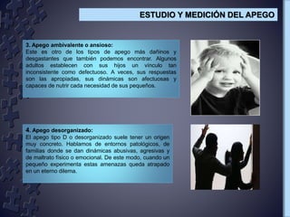 3. Apego ambivalente o ansioso:
Este es otro de los tipos de apego más dañinos y
desgastantes que también podemos encontrar. Algunos
adultos establecen con sus hijos un vínculo tan
inconsistente como defectuoso. A veces, sus respuestas
son las apropiadas, sus dinámicas son afectuosas y
capaces de nutrir cada necesidad de sus pequeños.
4. Apego desorganizado:
El apego tipo D o desorganizado suele tener un origen
muy concreto. Hablamos de entornos patológicos, de
familias donde se dan dinámicas abusivas, agresivas y
de maltrato físico o emocional. De este modo, cuando un
pequeño experimenta estas amenazas queda atrapado
en un eterno dilema.
ESTUDIO Y MEDICIÓN DEL APEGO
 