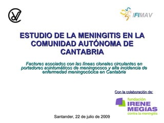 ESTUDIO DE LA MENINGITIS EN LA COMUNIDAD AUTÓNOMA DE CANTABRIA Factores asociados con las líneas clonales circulantes en portadores asintomáticos de meningococo y alta incidencia de enfermedad meningocócica en Cantabria Con la colaboración de: Santander, 22 de julio de 2009 