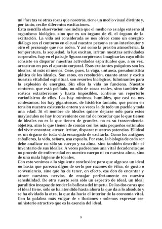 9
mil facetas ve otras cosas que nosotros, tiene un medio visual distinto y,
por tanto, recibe diferentes excitaciones.
Esta sencilla observación nos indica que el medio no es algo externo al
organismo biológico, sino que es un órgano de él, el órgano de la
excitación. La vida así considerada se nos ofrece como un enérgico
diálogo con el contorno en el cual nuestra persona es un interlocutor y
otro el personaje que nos rodea. Y así como la presión atmosférica, la
temperatura, la sequedad, la lux excitan, irritan nuestras actividades
corporales, hay en el paisaje figuras corpóreas o imaginarias cuyo oficio
consiste en disparar nuestras actividades espirituales que, a su vez,
arrastran en pos el aparato corporal. Esos excitantes psíquicos son los
ideales, ni más ni menos. Cese, pues, la vaga, untuosa, pseudomística
plática de los ideales. Son estos, en resolución, cuanto atrae y excita
nuestra vitalidad espiritual, son resortes biológicos, fulminantes para
la explosión de energías. Sin ellos la vida no funciona. Nuestro
contorno, que está poblado, no sólo de cosas reales, sino también de
rostros extraterrenos y hasta imposibles, contiene un repertorio
variadísirno de ellos. Los hay mínimos, humildes, que casi no nos
confesamos; los hay gigantescos, de histórico tamaño, que ponen en
tensión nuestra existencia entera y a veces la de todo un pueblo y toda
una edad. Si el nombre de ideales quiere dejarse solo para estos
mayúsculos no hay inconveniente con tal de recordar que lo que tienen
de ideales no es lo que tienen de grandes, no es su trascendencia
objetiva, sino lo que tienen de común con los más pequeños estímulos
del vivir: encantar, atraer, irritar, disparar nuestras potencias. El ideal
es un órgano de toda vida encargado de excitarla. Como los antiguos
caballeros, la vida, señora, usa espuela. Por esto, la biología de cada ser
debe analizar no sólo su cuerpo y su alma, sino también describir el
inventario de sus ideales. A veces padecemos una vital decadencia que
no procede de enfermedad en nuestro cuerpo ni en nuestra alma, sino
de una mala higiene de ideales.
Con esto venimos a la siguiente conclusión: para que algo sea un ideal
no basta que parezca digno de serlo por razones de ética, de gusto o
conveniencia, sino que ha de tener, en efecto, ese don de encantar y
atraer nuestros nervios, de encajar perfectamente en nuestra
sensibilidad. De otra suerte será sólo un espectro de ideal, un ideal
paralítico incapaz de tender la ballesta del ímpetu. De las dos caras que
el ideal tiene, sólo se ha atendido hasta ahora la que da a lo absoluto y
se ha olvidado la otra, la que da hacia el interior de la economía vital.
Con la palabra más vulgar de « ilusiones » solemos expresar ese
ministerio atractivo que es la esencia del ideal.
 