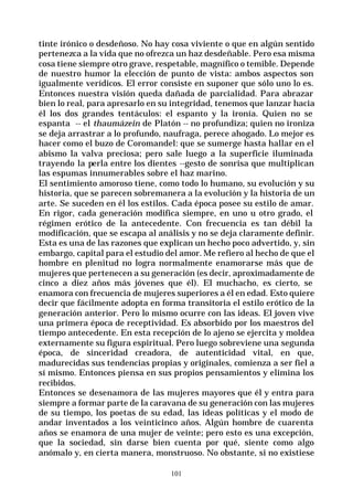 101
tinte irónico o desdeñoso. No hay cosa viviente o que en algún sentido
pertenezca a la vida que no ofrezca un haz desdeñable. Pero esa misma
cosa tiene siempre otro grave, respetable, magnífico o temible. Depende
de nuestro humor la elección de punto de vista: ambos aspectos son
igualmente verídicos. El error consiste en suponer que sólo uno lo es.
Entonces nuestra visión queda dañada de parcialidad. Para abrazar
bien lo real, para apresarlo en su integridad, tenemos que lanzar hacia
él los dos grandes tentáculos: el espanto y la ironía. Quien no se
espanta -- el thaumázein de Platón -- no profundiza; quien no ironiza
se deja arrastrar a lo profundo, naufraga, perece ahogado. Lo mejor es
hacer como el buzo de Coromandel: que se sumerge hasta hallar en el
abismo la valva preciosa; pero sale luego a la superficie iluminada
trayendo la perla entre los dientes --gesto de sonrisa que multiplican
las espumas innumerables sobre el haz marino.
El sentimiento amoroso tiene, como todo lo humano, su evolución y su
historia, que se parecen sobremanera a la evolución y la historia de un
arte. Se suceden en él los estilos. Cada época posee su estilo de amar.
En rigor, cada generación modifica siempre, en uno u otro grado, el
régimen erótico de la antecedente. Con frecuencia es tan débil la
modificación, que se escapa al análisis y no se deja claramente definir.
Esta es una de las razones que explican un hecho poco advertido, y, sin
embargo, capital para el estudio del amor. Me refiero al hecho de que el
hombre en plenitud no logra normalmente enamorarse más que de
mujeres que pertenecen a su generación (es decir, aproximadamente de
cinco a diez años más jóvenes que él). El muchacho, es cierto, se
enamora con frecuencia de mujeres superiores a él en edad. Esto quiere
decir que fácilmente adopta en forma transitoria el estilo erótico de la
generación anterior. Pero lo mismo ocurre con las ideas. El joven vive
una primera época de receptividad. Es absorbido por los maestros del
tiempo antecedente. En esta recepción de lo ajeno se ejercita y moldea
externamente su figura espiritual. Pero luego sobreviene una segunda
época, de sinceridad creadora, de autenticidad vital, en que,
madurecidas sus tendencias propias y originales, comienza a ser fiel a
sí mismo. Entonces piensa en sus propios pensamientos y elimina los
recibidos.
Entonces se desenamora de las mujeres mayores que él y entra para
siempre a formar parte de la caravana de su generación con las mujeres
de su tiempo, los poetas de su edad, las ideas políticas y el modo de
andar inventados a los veinticinco años. Algún hombre de cuarenta
años se enamora de una mujer de veinte; pero esto es una excepción,
que la sociedad, sin darse bien cuenta por qué, siente como algo
anómalo y, en cierta manera, monstruoso. No obstante, si no existiese
 