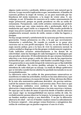 102
alguna razón secreta y profunda, debiera parecer más natural que lo
inverso. Lo que necesita explicación es que, normalmente, el hombre de
cuarenta prefiera la mujer de treinta, ya un poco macerada por las
blanduras del otoño inminente, a la mujer de veinte años. Y, sin
embargo, es así. Al hombre de cuarenta no le «sabe» amorosamente la
mujer primaveral, porque no puede prenderse en ella su estilo de
entusiasmo. Parejamente, cada estilo artístico comienza por preferir
ciertos temas que son, como materia afín y preformada, dócil a la
modulación que aquel estilo va a imponerle. Sólo resulta preferida la
mujer muy joven cuando no se trata de amoroso afán, sino de abstracta
complacencia sensual, exenta de estilo, común a todos los lugares y
tiempos.
No hay escape normal y satisfactorio de la caravana que forma nuestra
generación. Vamos prisioneros en ella, a la par que secretamente
voluntarios y satisfechos. De cuando en cuando se ve pasar otra
caravana con su raro perfil extranjero. Tal vez, en un día festival, la
orgía mezcla ambas; pero a la hora de vivir la existencia normal, la
caótica unidad se disgrega en los dos grupos verdaderamente orgánicos.
Cada individuo reconoce misteriosamente a los demás de su
colectividad, como las hormigas de cada hormiguero se distinguen por
una peculiar adoración. El descubrimiento de que estamos fatalmente
adscritos a un cierto grupo y estilo de vida es una de las experiencias
melancólicas que, antes o después, todo hombre sensible llega a hacer.
Una generación es una moda integral de existencia que se fija indeleble
sobre el individuo. En ciertos pueblos salvajes se reconoce a los
miembros de cada edad por su tatuaje. La moda de dibujo epidérmico
que se iniciaba cuando fueron adultos ha quedado incrustada en su ser
irremediablemente.
La diferencia entre los estilos de dos generaciones consecutivas se
manifiesta en todas las actividades, incluso en las más abstractas y que
parecen menos sumisas a la mano del tiempo. Si hoy abrimos dos libros
de la más alta matemática podremos descubrir, sin previas noticias,
cuál de los autores tiene treinta y cuál sesenta años. Pero claro es que
la divergencia estilística crece conforme de las funciones más
abstractas e impersonales descendemos a las más concretas e íntimas.
De aquí que sea la obra de amor el ejercicio donde el hombre advierte
con mayor rigor su incompatibilidad con nuevos estilos de vida. Es
verdaderamente penoso observar la torpeza, la incongruencia, con que
un hombre maduro corteja a una doncellita. Y no por la diferencia
abstracta de edad -- tal vez el hombre maduro conserva sobradamente
la frescura corporal--, sino porque vemos fronteros y antagónicos dos
estilos de erotismo que no pueden engranar el uno en el otro.
 