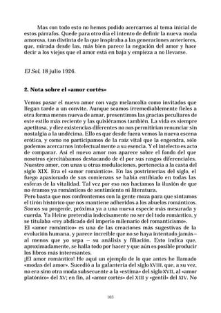 103
Mas con todo esto no hemos podido acercarnos al tema inicial de
estos párrafos. Quede para otro día el intento de definir la nueva moda
amorosa, tan distinta de la que inspiraba a las generaciones anteriores,
que, mirada desde las, más bien parece la negación del amor y hace
decir a los viejos que el amor está en baja y empieza a no llevarse.
El Sol, 18 julio 1926.
2. Nota sobre el «amor cortés»
Vemos pasar el nuevo amor con vaga melancolía como invitados que
llegan tarde a un convite. Aunque seamos irremediablemente fieles a
otra forma menos nueva de amar, presentimos las gracias peculiares de
este estilo más reciente y las quisiéramos también. La vida es siempre
apetitosa, y diez existencias diferentes no nos permitirían renunciar sin
nostalgia a la undécima. Ello es que desde fuera vemos la nueva escena
erótica, y como no participamos de la raíz vital que la engendra, sólo
podemos acercarnos intelectualmente a su esencia. Y el intelecto es acto
de comparar. Así el nuevo amor nos aparece sobre el fondo del que
nosotros ejercitábamos destacando de él por sus rasgos diferenciales.
Nuestro amor, con unas u otras modulaciones, pertenecía a la casta del
siglo XIX. Era el «amor romántico». En las postrimerías del siglo, el
fuego apasionado de sus comienzos se había entibiado en todas las
esferas de la vitalidad. Tal vez por eso nos hacíamos la ilusión de que
no éramos ya románticos de sentimiento ni literatura.
Pero basta que nos confrontemos con la gente moza para que sintamos
el tirón histórico que nos mantiene adheridos a los abuelos románticos.
Somos su progenie, próxima ya a una nueva especie más mesurada y
cuerda. Ya Heine pretendía indecisamente no ser del todo romántico, y
se titulaba «rey abdicado del imperio milenario del romanticismo».
El «amor romántico» es una de las creaciones más sugestivas de la
evolución humana, y parece increíble que no se haya intentado jamás--
al menos que yo sepa -- su análisis y filiación. Esto indica que,
aproximadamente, se halla todo por hacer y que aún es posible producir
los libros más interesantes.
¡El amor romántico! He aquí un ejemplo de lo que antes he llamado
«modas del amor». Sucedió a la galantería del sigloXVIII, que, a su vez,
no era sino otra moda subsecuente a la «estima» del sigloXVII, al «amor
platónico» del XV; en fin, al «amor cortés» del XIII y «gentil» del XIV. No
 