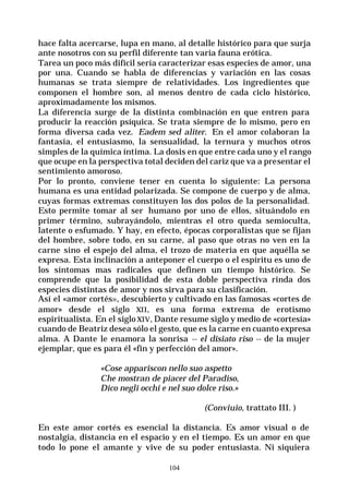 104
hace falta acercarse, lupa en mano, al detalle histórico para que surja
ante nosotros con su perfil diferente tan varia fauna erótica.
Tarea un poco más difícil sería caracterizar esas especies de amor, una
por una. Cuando se habla de diferencias y variación en las cosas
humanas se trata siempre de relatividades. Los ingredientes que
componen el hombre son, al menos dentro de cada ciclo histórico,
aproximadamente los mismos.
La diferencia surge de la distinta combinación en que entren para
producir la reacción psíquica. Se trata siempre de lo mismo, pero en
forma diversa cada vez. Eadem sed aliter. En el amor colaboran la
fantasía, el entusiasmo, la sensualidad, la ternura y muchos otros
simples de la química íntima. La dosis en que entre cada uno y el rango
que ocupe en la perspectiva total deciden del cariz que va a presentar el
sentimiento amoroso.
Por lo pronto, conviene tener en cuenta lo siguiente: La persona
humana es una entidad polarizada. Se compone de cuerpo y de alma,
cuyas formas extremas constituyen los dos polos de la personalidad.
Esto permite tomar al ser humano por uno de ellos, situándolo en
primer término, subrayándolo, mientras el otro queda semioculta,
latente o esfumado. Y hay, en efecto, épocas corporalistas que se fijan
del hombre, sobre todo, en su carne, al paso que otras no ven en la
carne sino el espejo del alma, el trozo de materia en que aquélla se
expresa. Esta inclinación a anteponer el cuerpo o el espíritu es uno de
los síntomas mas radicales que definen un tiempo histórico. Se
comprende que la posibilidad de esta doble perspectiva rinda dos
especies distintas de amor y nos sirva para su clasificación.
Así el «amor cortés», descubierto y cultivado en las famosas «cortes de
amor» desde el siglo XII, es una forma extrema de erotismo
espiritualista. En el siglo XIV, Dante resume siglo y medio de «cortesía»
cuando de Beatriz desea sólo el gesto, que es la carne en cuanto expresa
alma. A Dante le enamora la sonrisa -- el disiato riso -- de la mujer
ejemplar, que es para él «fin y perfección del amor».
«Cose appariscon nello suo aspetto
Che mostran de piacer del Paradiso,
Dico negli occhi e nel suo dolce riso.»
(Conviuio, trattato III. )
En este amor cortés es esencial la distancia. Es amor visual o de
nostalgia, distancia en el espacio y en el tiempo. Es un amor en que
todo lo pone el amante y vive de su poder entusiasta. Ni siquiera
 
