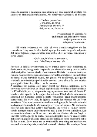 105
necesita conocer a la amada: su química, un poco cerebral, explota con
sólo oír la alabanza de una dama. Así el trovador Amanieu de Sescas:
«E sabetz que uets es:
C’om ama, de cor fi,
Femma que anc non vi,
Sol per auzir, Iauzar.»
[Y sabed que es verdadero:
un hombre ama de fino corazón,
mujer que nunca vio,
solo por oírla alabar. ]
El tema repercute en todo el coro semi-arcangélico de los
trovadores. Hay uno, Jaufre Rudel, que yo llamaría de grado «el poeta
del amor lejano», cuya canción perdurable dice siempre, con unas u
otras voces:
«Qu’el cor joi d’autr’amor non a,
mas d’aisella que anc non vi.»
Por eso la poesía trovadoresca es en buena parte «loa», encomio; es
decir, creación, imaginaria inspirada por el entusiasmo, y no narración
ni descripción, drama ni oda. Conocemos a Beatriz cuando se ausenta,
cuando ha muerto: vemos sólo su rostro vuelto al alejarse, para dedicar
al poeta il suo mirabile salute, un ¡adiós! ya ultrarreal, que queda
vibrando en misteriosa palpitación erótica, como el eco de una música
que alguien tañe, invisible, tras de un soto.
A nosotros nos parece este amor gentil por demás espiritado; pero
conviene hacerse cargo de lo que significó a la hora de su florecimiento.
La Edad Media, en su etapa más negra y más áspera, está al fondo. El
hombre vive aparte de la mujer. La primera Edad Media sólo conoce
sociedad de hombres solos; deporte venatorio, gran manducación,
borrachera. De otro lado, la Iglesia aprieta las tuercas de un feroz
ascetismo. Y he aquí que en ciertos blandos lugares de Francia se inicia
audazmente la moda de afirmar algo terrenal --el amor--. No podía esto
hacerse sino en forma sutil y disfrazada. En efecto, el «amor cortés»
vacila siempre entre un sentimiento real y una ficción simbólica. Los
mismos trovadores lo dicen: se trata de un Fenher; de un fingir o
«mentir cortés», juego de corte. Pero esto implica que era una creación
del espíritu, algo que sobre el instinto se colocaba como engendro noble
de las almas. Este amor no es compatible con ninguna realización
sensual: vive en lejanía y soledad, como el ruiseñor. De aquí que fuese
 