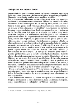 107
Paisaje con una corza al fondo1
Hacía 1793 había muchos hombres en Europa. Pero el hombre más hombre que
habíaentoncesenEuropaeraprobablementeelcapitánNelson.Pues¿yNapoleón?
Napoleón era, más que hombre, superhombre o semidiós.
Por lo mismo que Nelson era tan exclusivamente y tan enormemente
un hombre, parecía otras muchas cosas. El hombre, «medida de todas
las cosas», es una encrucijada del Universo y de él parten vías hacia
todo lo demás que no es él. Prolongando sus facciones en un sentido o
en otro, se arriba a imágenes espléndidas y monstruosas. La fantasía
humana es una atmósfera densa donde se produce siempre el fenómeno
de la Fata Morgana. Así, para un provincial neoclásico, como había
tantos en la época, que leía las noticias de las gacetas, era Nelson un
genio atlántico que iba imponiendo orden sobre los mares. Visto así, de
lejos, Nelson era Neptuno. El provincial leía la gaceta junto a una
chimenea sobre la cual había un reloj de bronce; la esfera se cobijaba en
el rotundo seno de una ola metálica, donde se apoyaba, flotante, un dios
desnudo con un tridente en la mano. Era Nelson. Pero visto de cerca
era otra cosa, era otras muchas cosas; era un hombre pequeño y duro de
gesto, áspero como una valva de marisco, con alma sombría y
tempestuosa de tritón inglés. Un ser que no necesita para vivir de
poesía, que la detesta y se la sacude, como el polvo del camino durante
el día o los cínifes musicantes durante la noche. (Después de vivir en
Nápoles las horas más deliciosas de su vida horas de incendio amoroso
sobre el área ya un poco desértica de la madurez, todo lo que le ocurre
decir de Italia es que es un insoportable país de violinistas, de poetas y
truhanes.) Su vida de nauta se compone de ráfagas violentas que pasan
sobre él llevándose algo de él: ahora un miembro, luego otro.
¡Fuera este brazo! ¡Fuera este ojo! Y lo curioso es que cada una de estas
amputaciones y ausencias subraya más lo que en este pequeño hombre
había de hombre enterizo. Su bravura se recogía sobre los miembros
que le quedaban.
Antes de vencer en Abukir a la flota de Bonaparte, cala un día con sus
fragatas panzudas en la bahía de Nápoles. Pasa a la Embajada inglesa,
donde es recibido por el embajador, sir William Hamilton.
1. Albert Flament: La vie amoureuse de Lady Hamilton, 1927
 