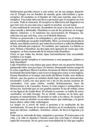 108
Hubiéramos querido conocer a este señor, ser de sus amigos, departir
con él. Porque era un hombre de mundo, gran coleccionista y gran
escéptico. El escéptico es el hombre de vida más nutrida, más rica y
completa. Una torpe idea nos lleva a presumir que el escéptico no cree
en nada. Todo lo contrario. El escéptico se diferencia del dogmático en
que éste cree en una sola cosa y aquél en muchas, en casi todas.
Y esta multitud de creencias, frenándose las unas a las otras, hacen el
alma muelle y deleitable. Hamilton es uno de los primeros en recoger
objetos «clásicos», y él comienza las excavaciones de Pompeya. Su
colección sin par está hoy, creo, en el British Museum.
Nelson es presentado a la embajadora y por primera vez el tritón se
siente mordido por un poder indefinible. Bien: ya tenemos planteada la
fábula, una fábula esencial, que todos los escritores y todos los filósofos
se han afanado por esquivar. Yo también, por supuesto. La fábula es
ésta: Nelson y Hamilton, los dos tipos más opuestos de varón que cabe
imaginar, se han enamorado de la misma lady Hamilton.
Claro es que todos los demás tipos intermediarios han sucumbido
también a su magia.
La fábula queda completa si contestamos a esta pregunta: ¿Quién es
lady Hamilton?
Lady Hamilton es esta dama que pasa ahora con un penacho blanco,
galopando sobre una jaca baya. Es intima, demasiado íntima amiga de
la reina napolitana María Carolina, hermana de María Antonieta, que
ha forjado dieciocho hijos y aún reserva fuego para amar a esta inglesa.
Emma Hamilton es la mujer más bella del Reino Unido, una «belleza
oficial», que las gentes se señalan desde lejos como los monumentos
nacionales. Canta con una grata voz y da en los saraos sesiones de
«actitudes». Con unos chales, vestida helénicamente, hace de
Clitemnestra o de Casandra, frunce el ceño trágico o melancoliza su
divina fax, haciendo que en sus pupilas quiebre la luz de reflejo, como
en las figuras de Guido Reni. El triunfo es enorme: se habla de estas
«actitudes» en toda Europa. No se olvide: estamos en la hora que
prepara el romanticismo. El corazón se sube a la cabeza. Se acepta la
emoción como un alcohol; es un sabor nuevo, que embriaga, y la gente
busca ahora, sobre todo, embriaguez.
La mujer va a servir de tema o pretexto a la exaltación de los
sentimientos. El tono de la época se declara en el vocabulario: a toda
hora oís «divino», «sublime», «extático», «fatal». Se lleva la lágrima y la
perla.
Todo esto es, mirando de lejos, simpático y gracioso. El teatro pasa a la
vida, y la vida se abomba e hincha como una vela bajo el viento que
sopla del escenario. No sé; pero esta teatralidad de la vida que explica
 