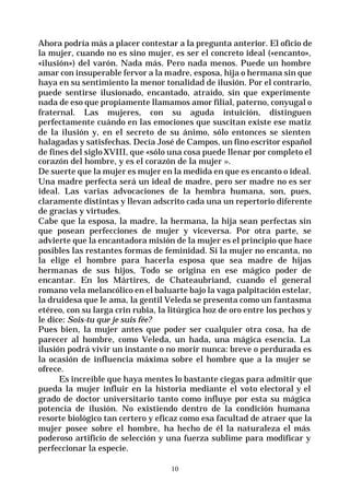 10
Ahora podría más a placer contestar a la pregunta anterior. El oficio de
la mujer, cuando no es sino mujer, es ser el concreto ideal («encanto»,
«ilusión») del varón. Nada más. Pero nada menos. Puede un hombre
amar con insuperable fervor a la madre, esposa, hija o hermana sin que
haya en su sentimiento la menor tonalidad de ilusión. Por el contrario,
puede sentirse ilusionado, encantado, atraído, sin que experimente
nada de eso que propiamente llamamos amor filial, paterno, conyugal o
fraternal. Las mujeres, con su aguda intuición, distinguen
perfectamente cuándo en las emociones que suscitan existe ese matiz
de la ilusión y, en el secreto de su ánimo, sólo entonces se sienten
halagadas y satisfechas. Decía José de Campos, un fino escritor español
de fines del sigloXVIII, que «sólo una cosa puede llenar por completo el
corazón del hombre, y es el corazón de la mujer ».
De suerte que la mujer es mujer en la medida en que es encanto o ideal.
Una madre perfecta será un ideal de madre, pero ser madre no es ser
ideal. Las varias advocaciones de la hembra humana, son, pues,
claramente distintas y llevan adscrito cada una un repertorio diferente
de gracias y virtudes.
Cabe que la esposa, la madre, la hermana, la hija sean perfectas sin
que posean perfecciones de mujer y viceversa. Por otra parte, se
advierte que la encantadora misión de la mujer es el principio que hace
posibles las restantes formas de feminidad. Si la mujer no encanta, no
la elige el hombre para hacerla esposa que sea madre de hijas
hermanas de sus hijos, Todo se origina en ese mágico poder de
encantar. En los Mártires, de Chateaubriand, cuando el general
romano vela melancólico en el baluarte bajo la vaga palpitación estelar,
la druidesa que le ama, la gentil Veleda se presenta como un fantasma
etéreo, con su larga crin rubia, la litúrgica hoz de oro entre los pechos y
le dice: Sois-tu que je suis fée?
Pues bien, la mujer antes que poder ser cualquier otra cosa, ha de
parecer al hombre, como Veleda, un hada, una mágica esencia. La
ilusión podrá vivir un instante o no morir nunca: breve o perdurada es
la ocasión de influencia máxima sobre el hombre que a la mujer se
ofrece.
Es increíble que haya mentes lo bastante ciegas para admitir que
pueda la mujer influir en la historia mediante el voto electoral y el
grado de doctor universitario tanto como influye por esta su mágica
potencia de ilusión. No existiendo dentro de la condición humana
resorte biológico tan certero y eficaz como esa facultad de atraer que la
mujer posee sobre el hombre, ha hecho de él la naturaleza el más
poderoso artificio de selección y una fuerza sublime para modificar y
perfeccionar la especie.
 
