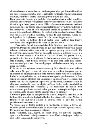109
el triunfo romántico de las «actitudes» ejecutadas por Emma Hamilton
me parece más estimable que el principio contrario, vigente cien años
después, cuando el teatro se preocupa en imitar a la vida.
Bien; pero esta Emma, amiga de la reina, embajadora y lady Hamilton,
¿qué era antes? Pues era querida del sobrino de Hamilton, del caballero
Greville, que la traspasó a su tío. El la había encontrado en casa de un
curandero que, mediante sacudidas eléctricas, devolvía la turbulencia a
los decrépitos. Ante el sofá medicinal donde el paciente recibía las
descargas, posaba de «Higea», de «Salud» esta muchacha maravillosa,
que había sido criadita humilde, nacida de una cocinera. Ahora es
embajadora de Inglaterra. No es fácil de menos llegar a más.
No basta la belleza dirá el lector para explicar tan ilustre
ascensión. Esa mujer debió de tener un gran talento.
Para mí es éste el punto decisivo de la fábula, el que todos solemos
esquivar. Porque la verdad cruda es que lady Hamilton no tuvo nunca
talento, ni siquiera fina educación, ni apenas gusto y buen sentido. Es
la perfecta casquivana. Vivir es para ella ponerse y quitarse trajes, ir y
venir de una fiesta a otra fiesta. Gastar dinero. No parar. Baile,
gestecitos, invitar y ser invitada. Es la eterna mundana que, bajo uno u
otro nombre, todos hemos conocido y de que casi todos nos hemos
enamorado alguna vez. Por eso digo que la fábula es esencial y no una
mera anécdota.
El lector, en vista de esto, se vuelve atrás y dice: «Debió ser una belleza
soberana.» Sí, parece que sí; pero eso no explica tampoco que se
enamoren de ella tan radicalmente hombres como Nelson y Hamilton.
La belleza superlativa es un inconveniente para que hombres de fino
sentir se sientan atraídos por una mujer. La excesiva perfección de un
rostro nos incita a objetivar la persona que lo posee, a distanciarnos de
ella para admirarla como un objeto estético. De las «bellezas oficiales»
sólo se enamoran los tontainas y los mancebos de botica. Son
monumentos públicos, curiosidades que uno contempla de lejos y sin
detenerse. Ante ellas se siente uno turista y no amante.
Conviene, pues, que no escapemos de la cuestión por la ventana de la
belleza. Sin una cierta dosis de ella, los dos héroes diferentes Nelson y
Hamilton no hubiesen amado a Emma; pero lo que les atraía
positivamente era otra cosa.
Yo espero que el lector resista a la incitación plebeya y trivial de
suponer que el amor en hombres de este rango nace del apetito sexual.
Pero entonces topamos con un enigma.. .
Lady Hamilton, ágil, ligera, de cabos finos, de cabecita inquieta,
aparece al fondo del paisaje como una corza. Es el paisaje que cuelga en
casi todas las casas de Inglaterra.
 