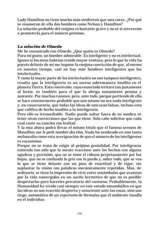 110
Lady Hamilton no tiene mucha más sindéresis que una corza. ¿Por qué
se enamoran de ella dos hombres como Nelson y Hamilton?
La solución probable del enigma es bastante grave y no sé si atreverme
a prometerla para el número próximo.
La solución de Olmedo
Me he encontrado con Olmedo. ¿Que quién es Olmedo?
Para mi gusto, un hombre admirable. Es inteligente y no es intelectual.
Ignoro si los otros habrían tenido mayor ventura; pero lo que la vida ha
puesto delante de mí me impone la enojosa convicción de que, al menos
en nuestro tiempo, casi no hay más hombres inteligentes que los
intelectuales.
Y como la mayor parte de los intelectuales no son tampoco inteligentes,
resulta que la inteligencia es un suceso sobremanera insólito en el
planeta Tierra. Esta convicción, cuyo enunciado irritará tan justamente
al lector, es también para el que la abriga sumamente penosa y
azorante. Por muchas razones; pero, ante todo, porque partiendo de ella
se hace enormemente probable queuno mismo no sea nada inteligente
y, en consecuencia, que todas las ideas de uno sean falsas, incluso esta
que califica de hecho insólito a la inteligencia.
Pero ello es irremediable. Nadie puede saltar fuera de su sombra ni
tener otras convicciones que las que tiene. Solo cabe solicitar que cada
cual cante su canción con lealtad.
Y la mía ahora podrá llevar el mismo título que el famoso sermón de
Massillon sur le petit nombre des élus. Nada ha sembrado en uno tanta
melancolía como esta averiguación de queel número de los inteligentes
es escasísimo.
Porque no se trata de exigir al prójimo genialidad. Por inteligencia
entiendo tan sólo que la mente reaccione ante los hechos con alguna
agudeza y precisión, que no se tome el rábano perpetuamente por las
hojas, que no se confunda lo gris con lo pardo y, sobre todo, que se vea
lo que se tiene delante con un poco de exactitud y de rigor, sin
suplantar la visión con palabras mecánicamente repetidas. Mas, de
ordinario, se tiene la impresión de vivir entre sonámbulos que avanzan
por la vida sumergidos en un sueño hermético de que no es posible
despertarlos para hacerles percatarse del contorno. Probablemente, la
Humanidad ha vivido casi siempre en este estado sonambúlico en que
las ideas no son reacción despierta y consciente ante las cosas, sino uso
ciego, automático de un repertorio de fórmulas que el ambiente insufla
en el individuo.
 
