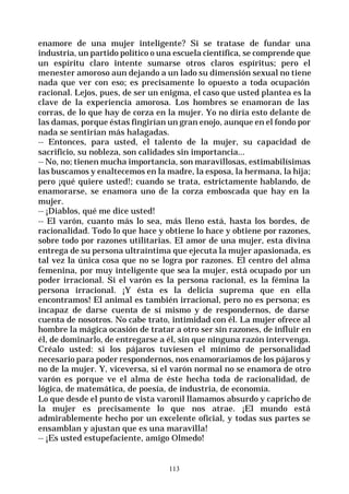 113
enamore de una mujer inteligente? Si se tratase de fundar una
industria, un partido político o una escuela científica, se comprende que
un espíritu claro intente sumarse otros claros espíritus; pero el
menester amoroso aun dejando a un lado su dimensión sexual no tiene
nada que ver con eso; es precisamente lo opuesto a toda ocupación
racional. Lejos, pues, de ser un enigma, el caso que usted plantea es la
clave de la experiencia amorosa. Los hombres se enamoran de las
corras, de lo que hay de corza en la mujer. Yo no diría esto delante de
las damas, porque éstas fingirían un gran enojo, aunque en el fondo por
nada se sentirían más halagadas.
-- Entonces, para usted, el talento de la mujer, su capacidad de
sacrificio, su nobleza, son calidades sin importancia...
-- No, no; tienen mucha importancia, son maravillosas, estimabilísimas
las buscamos y enaltecemos en la madre, la esposa, la hermana, la hija;
pero ¡qué quiere usted!; cuando se trata, estrictamente hablando, de
enamorarse, se enamora uno de la corza emboscada que hay en la
mujer.
-- ¡Diablos, qué me dice usted!
-- El varón, cuanto más lo sea, más lleno está, hasta los bordes, de
racionalidad. Todo lo que hace y obtiene lo hace y obtiene por razones,
sobre todo por razones utilitarias. El amor de una mujer, esta divina
entrega de su persona ultraíntima que ejecuta la mujer apasionada, es
tal vez la única cosa que no se logra por razones. El centro del alma
femenina, por muy inteligente que sea la mujer, está ocupado por un
poder irracional. Si el varón es la persona racional, es la fémina la
persona irracional. ¡Y ésta es la delicia suprema que en ella
encontramos! El animal es también irracional, pero no es persona; es
incapaz de darse cuenta de sí mismo y de respondernos, de darse
cuenta de nosotros. No cabe trato, intimidad con él. La mujer ofrece al
hombre la mágica ocasión de tratar a otro ser sin razones, de influir en
él, de dominarlo, de entregarse a él, sin que ninguna razón intervenga.
Créalo usted: si los pájaros tuviesen el mínimo de personalidad
necesario para poder respondernos, nos enamoraríamos de los pájaros y
no de la mujer. Y, viceversa, si el varón normal no se enamora de otro
varón es porque ve el alma de éste hecha toda de racionalidad, de
lógica, de matemática, de poesía, de industria, de economía.
Lo que desde el punto de vista varonil llamamos absurdo y capricho de
la mujer es precisamente lo que nos atrae. ¡El mundo está
admirablemente hecho por un excelente oficial, y todas sus partes se
ensamblan y ajustan que es una maravilla!
-- ¡Es usted estupefaciente, amigo Olmedo!
 