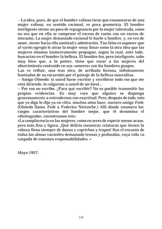 114
-- La idea, pues, de que el hombre valioso tiene que enamorarse de una
mujer valiosa, en sentido racional, es pura geometría. El hombre
inteligente siente un poco de repugnancia por la mujer talentuda, como
no sea que en ella se compense el exceso de razón con un exceso de
sinrazón, La mujer demasiado racional le huele a hombre, y, en vez de
amor, siente hacia ella amistad y admiración. Tan falso es suponer que
al varón egregio le atrae la mujer «muy lista» como la otra idea que las
mujeres mismas insinceramente propagan, según la cual, ante todo,
buscarían en el hombre la belleza. El hombre feo, pero inteligente, sabe
muy bien que, a la postre, tiene que curar a las mujeres del
aburrimiento contraído en sus «amores» con los hombres guapos.
Las ve refluir, una tras otra, de arribada forzosa, infinitamente
hastiadas de su excursión por el paisaje de la belleza masculina.
-- Amigo Olmedo: si usted fuese escritor y escribiese todo eso que me
está diciendo, lo colgarían a usted de un farol...
-- Por eso no escribo. ¿Para qué escribir? No es posible transmitir las
propias evidencias. Es muy raro que alguien se disponga
generosamente a entendernos con exactitud. Pero, después de todo, esto
que yo digo lo dijo ya en cifra, muchos años hace, nuestro amigo Fede.
(Olmedo llama Fede a Federico Nietzsche.) Allí donde enumera los
rasgos característicos del hombre mejor, que él denomina el
«distinguido», encontramos éste:
«La complacencia en las mujeres, como en seres de especie menor acaso,
pero más fina y ligera. ¡Qué delicia encontrar criaturas que tienen la
cabeza llena siempre de danza y caprichos y trapos! Son el encanto de
todas las almas varoniles demasiado tensas y profundas, cuya vida va
cargada de enormes responsabilidades. »
Mayo 1927.
 