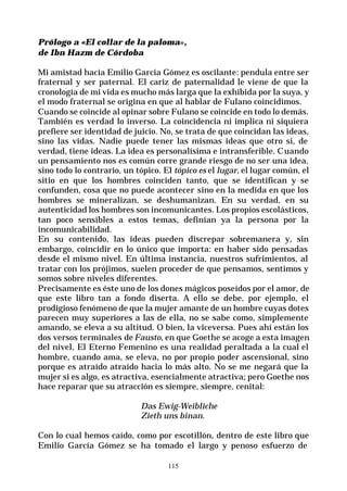 115
Prólogo a «El collar de la paloma»,
de Ibn Hazm de Córdoba
Mi amistad hacia Emilio García Gómez es oscilante: pendula entre ser
fraternal y ser paternal. El cariz de paternalidad le viene de que la
cronología de mi vida es mucho más larga que la exhibida por la suya, y
el modo fraternal se origina en que al hablar de Fulano coincidimos.
Cuando se coincide al opinar sobre Fulano se coincide en todo lo demás.
También es verdad lo inverso. La coincidencia ni implica ni siquiera
prefiere ser identidad de juicio. No, se trata de que coincidan las ideas,
sino las vidas. Nadie puede tener las mismas ideas que otro si, de
verdad, tiene ideas. La idea es personalísima e intransferible. Cuando
un pensamiento nos es común corre grande riesgo de no ser una idea,
sino todo lo contrario, un tópico. El tópico es el lugar, el lugar común, el
sitio en que los hombres coinciden tanto, que se identifican y se
confunden, cosa que no puede acontecer sino en la medida en que los
hombres se mineralizan, se deshumanizan. En su verdad, en su
autenticidad los hombres son incomunicantes. Los propios escolásticos,
tan poco sensibles a estos temas, definían ya la persona por la
incomunicabilidad.
En su contenido, las ideas pueden discrepar sobremanera y, sin
embargo, coincidir en lo único que importa: en haber sido pensadas
desde el mismo nivel. En última instancia, nuestros sufrimientos, al
tratar con los prójimos, suelen proceder de que pensamos, sentimos y
somos sobre niveles diferentes.
Precisamente es éste uno de los dones mágicos poseídos por el amor, de
que este libro tan a fondo diserta. A ello se debe, por ejemplo, el
prodigioso fenómeno de que la mujer amante de un hombre cuyas dotes
parecen muy superiores a las de ella, no se sabe como, simplemente
amando, se eleva a su altitud. O bien, la viceversa. Pues ahí están los
dos versos terminales de Fausto, en que Goethe se acoge a esta imagen
del nivel, El Eterno Femenino es una realidad peraltada a la cual el
hombre, cuando ama, se eleva, no por propio poder ascensional, sino
porque es atraído atraído hacia lo más alto. No se me negará que la
mujer si es algo, es atractiva, esencialmente atractiva; pero Goethe nos
hace reparar que su atracción es siempre, siempre, cenital:
Das Ewig-Weibliche
Zieth uns binan.
Con lo cual hemos caído, como por escotillón, dentro de este libro que
Emilio García Gómez se ha tomado el largo y penoso esfuerzo de
 
