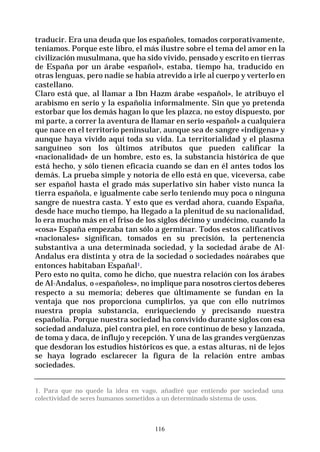 116
traducir. Era una deuda que los españoles, tomados corporativamente,
teníamos. Porque este libro, el más ilustre sobre el tema del amor en la
civilización musulmana, que ha sido vivido, pensado y escrito en tierras
de España por un árabe «español», estaba, tiempo ha, traducido en
otras lenguas, pero nadie se había atrevido a irle al cuerpo y verterlo en
castellano.
Claro está que, al llamar a Ibn Hazm árabe «español», le atribuyo el
arabismo en serio y la españolía informalmente. Sin que yo pretenda
estorbar que los demás hagan lo que les plazca, no estoy dispuesto, por
mi parte, a correr la aventura de llamar en serio «español» a cualquiera
que nace en el territorio peninsular, aunque sea de sangre «indígena» y
aunque haya vivido aquí toda su vida. La territorialidad y el plasma
sanguíneo son los últimos atributos que pueden calificar la
«nacionalidad» de un hombre, esto es, la substancia histórica de que
está hecho, y sólo tienen eficacia cuando se dan en él antes todos los
demás. La prueba simple y notoria de ello está en que, viceversa, cabe
ser español hasta el grado más superlativo sin haber visto nunca la
tierra española, e igualmente cabe serlo teniendo muy poca o ninguna
sangre de nuestra casta. Y esto que es verdad ahora, cuando España,
desde hace mucho tiempo, ha llegado a la plenitud de su nacionalidad,
lo era mucho más en el friso de los siglos décimo y undécimo, cuando la
«cosa» España empezaba tan sólo a germinar. Todos estos calificativos
«nacionales» significan, tomados en su precisión, la pertenencia
substantiva a una determinada sociedad, y la sociedad árabe de Al-
Andalus era distinta y otra de la sociedad o sociedades noárabes que
entonces habitaban Españal1.
Pero esto no quita, como he dicho, que nuestra relación con los árabes
de Al-Andalus, o «españoles», no implique para nosotros ciertos deberes
respecto a su memoria; deberes que últimamente se fundan en la
ventaja que nos proporciona cumplirlos, ya que con ello nutrimos
nuestra propia substancia, enriqueciendo y precisando nuestra
españolía. Porque nuestra sociedad ha convivido durante siglos con esa
sociedad andaluza, piel contra piel, en roce continuo de beso y lanzada,
de toma y daca, de influjo y recepción. Y una de las grandes vergüenzas
que desdoran los estudios históricos es que, a estas alturas, ni de lejos
se haya logrado esclarecer la figura de la relación entre ambas
sociedades.
1. Para que no quede la idea en vago, añadiré que entiendo por sociedad una
colectividad de seres humanos sometidos a un determinado sistema de usos.
 