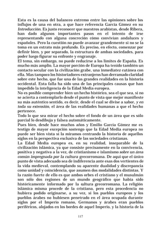 117
Esta es la causa del balanceo extremo entre las opiniones sobre los
influjos de una en otra, a que hace referencia García Gómez en su
Introducción. Es justo reconocer que nuestros arabistas, desde Ribera,
han dado algunos importantes pasos en el intento de irse
representando con alguna concreción cómo convivían andaluces y
españoles. Pero la cuestión no puede avanzar grandemente si no se la
toma en un estrato más profundo. Es preciso, en efecto, comenzar por
definir bien, y por separado, la estructura de ambas sociedades, para
poder luego figurar su enfronte y engranaje.
El tema, sin embargo, no puede reducirse a los límites de España. Es
mucho más amplio. La mayor porción de Europa ha tenido también un
contacto secular con la civilización grabe, una inmediatez cutánea con
ella. Mas tampoco los historiadores extranjeros han derramado claridad
sobre este hecho, que fue una de las grandes realidades en la historia
occidental. Esta falla ha sido una de las principales causas que han
impedido la inteligencia de la Edad Media europea.
No es posible comprender bien un hecho histórico, sea el que sea, si no
se acierta a contemplarlo desde el punto de vista que mejor manifieste
su más auténtico sentido, es decir, desde el cual se divise a sabor, y en
toda su extensión, el área de las realidades humanas a que el hecho
pertenece.
Todo lo que sea mirar el hecho sobre el fondo de un área que es sólo
parcial lo desdibuja y falsea automáticamente.
Pues bien, desde hace muchos años y Emilio García Gómez me es
testigo de mayor excepción sostengo que la Edad Media europea no
puede ser bien vista sí la miramos centrando la historia de aquellos
siglos en la perspectiva exclusiva de las sociedades cristianas.
La Edad Media europea es, en su realidad, inseparable de la
civilización islámica, ya que consiste precisamente en la convivencia,
positiva y negativa a la vez, de cristianismo e islamismo sobre un área
común impregnada por la cultura grecorromana. De aquí que el único
punto de vista adecuado sea de indiferencia ante esas dos vertientes de
la vida medieval, contemplando su aparente dualidad y discrepancia
como unidad y coincidencia, que asumen dos modalidades distintas. Y
la razón fuerte de ello es que ambos orbes el cristiano y el musulmán
son sólo dos regiones de un mundo geográfico que había sido
históricamente informado por la cultura grecorromana. La religión
islámica misma procede de la cristiana, pero esta procedencia no
hubiera podido originarse, a su vez, si los pueblos europeos y los
pueblos árabes no hubiesen penetrado en el área ocupada durante
siglos por el Imperio romano, Germanos y árabes eran pueblos
periféricos, alojados en los bordes de aquel Imperio, y la historia de la
 
