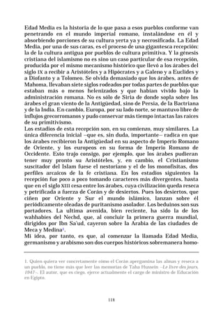 118
Edad Media es la historia de lo que pasa a esos pueblos conforme van
penetrando en el mundo imperial romano, instalándose en él y
absorbiendo porciones de su cultura yerta ya y necrosificada. La Edad
Media, por una de sus caras, es el proceso de una gigantesca recepción:
la de la cultura antigua por pueblos de cultura primitiva. Y la génesis
cristiana del islamismo no es sino un caso particular de esa recepción,
producida por el mismo mecanismo histórico que llevó a los árabes del
siglo IX a recibir a Aristóteles y a Hipócrates y a Galeno y a Euclides y
a Diofanto y a Tolomeo. Se olvida demasiado que los árabes, antes de
Mahoma, llevaban siete siglos rodeados por todas partes de pueblos que
estaban más o menos helenizados y que habían vivido bajo la
administración romana. No es sólo de Siria de donde sopla sobre los
árabes el gran viento de la Antigüedad, sino de Persia, de la Bactriana
y de la India. En cambio, Europa, por su lado norte, se mantuvo libre de
influjos grecorromanos y pudo conservar más tiempo intactas las raíces
de su primitivismo.
Los estadios de esta recepción son, en su comienzo, muy similares. La
única diferencia inicial --que es, sin duda, importante-- radica en que
los árabes recibieron la Antigüedad en su aspecto de Imperio Romano
de Oriente, y los europeos en su forma de Imperio Romano de
Occidente. Esto trajo consigo, por ejemplo, que los árabes pudieran
tener muy pronto su Aristóteles, y, en cambio, el Cristianismo
suscitador del Islam fuese el nestoriano y el de los monofisitas, dos
perfiles arcaicos de la fe cristiana. En los estadios siguientes la
recepción fue poco a poco tomando caracteres más divergentes, hasta
que en el siglo XIII cesa entre los árabes, cuya civilización queda reseca
y petrificada a fuerza de Corán y de desiertos. Pues los desiertos, que
ciñen por Oriente y Sur el mundo islámico, lanzan sobre él
periódicamente oleadas de puritanismo asolador. Los beduinos son sus
portadores. La ultima avenida, bien reciente, ha sido la de los
wahhabíes del Nechd, que, al concluir la primera guerra mundial,
dirigidos por Ibn Sa’ud, cayeron sobre la Arabia de las ciudades de
Meca y Medina1.
Mi idea, por tanto, es que, al comenzar la llamada Edad Media,
germanismo y arabismo son dos cuerpos históricos sobremanera homo-
1. Quien quiera ver concretamente cómo el Corán apergamina las almas y reseca a
un pueblo, no tiene más que leer las memorias de Taha Hussein --Le livre des jours,
1947--. El autor, que es ciego, ejerce actualmente el cargo de ministro de Educación
en Egipto.
 