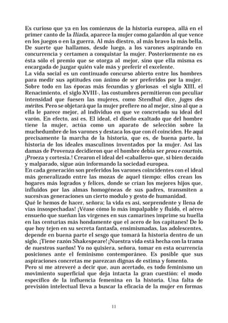 11
Es curioso que ya en los comienzos de la historia europea, allá en el
primer canto de la Ilíada, aparece la mujer como galardón al que vence
en los juegos o en la guerra. Al más diestro, al más bravo la más bella.
De suerte que hallamos, desde luego, a los varones aspirando en
concurrencia y certamen a conquistar la mujer. Posteriormente no es
ésta sólo el premio que se otorga al mejor, sino que ella misma es
encargada de juzgar quién vale más y preferir el excelente.
La vida social es un continuado concurso abierto entre los hombres
para medir sus aptitudes con ánimo de ser preferidos por la mujer.
Sobre todo en las épocas más fecundas y gloriosas -el siglo XIII, el
Renacimiento, el siglo XVIII-, las costumbres permitieron con peculiar
intensidad que fuesen las mujeres, como Stendhal dice, juges des
mérites. Pero se objetará que la mujer prefiere no al mejor, sino al que a
ella le parece mejor, al individuo en que ve concretado su ideal del
varón. En efecto, así es. El ideal, el diseño exaltado que del hombre
tiene la mujer, actúa como un aparato de selección sobre la
muchedumbre de los varones y destaca los que con él coinciden. He aquí
precisamente la marcha de la historia, que es, de buena parte, la
historia de los ideales masculinos inventados por la mujer. Así las
damas de Provenza decidieron que el hombre debía ser prou e courtois.
¡Proeza y cortesía.! Crearon el ideal del «caballero» que, si bien decaído
y malparado, sigue aún informando la sociedad europea.
En cada generación son preferidos los varones coincidentes con el ideal
más generalizado entre las mozas de aquel tiempo: ellos crean los
hogares más logrados y felices, donde se crían los mejores hijos que,
influidos por las almas homogéneas de sus padres, transmiten a
sucesivas generaciones un cierto modulo y gesto de humanidad.
Qué le hemos de hacer, señora; la vida es así, sorprendente y llena de
vías insospechadas! ¡Véase cómo lo más impalpable y fluido, el aéreo
ensueño que sueñan las vírgenes en sus camarines imprime su huella
en las centurias más hondamente que el acero de los capitanes! De lo
que hoy tejen en su secreta fantasfa, ensimismadas, las adolescentes,
depende en buena parte el sesgo que tomará la historia dentro de un
siglo. ¡Tiene razón Shakespeare! ¡Nuestra vida está hecha con la trama
de nuestros sueños! Yo no quisiera, señora, tomar en esta ocurrencia
posiciones ante el feminismo contemporáneo. Es posible que sus
aspiraciones concretas me parezcan dignas de estima y fomento.
Pero sí me atreveré a decir que, aun acertado, es todo feminismo un
movimiento superficial que deja intacta la gran cuestión: el modo
específico de la influencia femenina en la historia. Una falta de
previsión intelectual lleva a buscar la eficacia de la mujer en formas
 