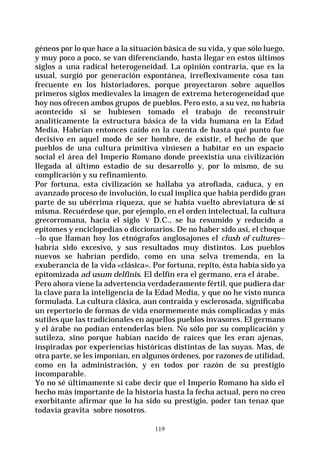 119
géneos por lo que hace a la situación básica de su vida, y que sólo luego,
y muy poco a poco, se van diferenciando, hasta llegar en estos últimos
siglos a una radical heterogeneidad. La opinión contraria, que es la
usual, surgió por generación espontánea, irreflexivamente cosa tan
frecuente en los historiadores, porque proyectaron sobre aquellos
primeros siglos medievales la imagen de extrema heterogeneidad que
hoy nos ofrecen ambos grupos de pueblos. Pero esto, a su vez, no habría
acontecido si se hubiesen tomado el trabajo de reconstruir
analíticamente la estructura básica de la vida humana en la Edad
Media. Habrían entonces caído en la cuenta de hasta qué punto fue
decisivo en aquel modo de ser hombre, de existir, el hecho de que
pueblos de una cultura primitiva viniesen a habitar en un espacio
social el área del Imperio Romano donde preexistía una civilización
llegada al último estadio de su desarrollo y, por lo mismo, de su
complicación y su refinamiento.
Por fortuna, esta civilización se hallaba ya atrofiada, caduca, y en
avanzado proceso de involución, lo cual implica que había perdido gran
parte de su ubérrima riqueza, que se había vuelto abreviatura de sí
misma. Recuérdese que, por ejemplo, en el orden intelectual, la cultura
grecorromana, hacia el siglo V D.C., se ha resumido y reducido a
epítomes y enciclopedias o diccionarios. De no haber sido así, el choque
--lo que llaman hoy los etnógrafos anglosajones el clush of cultures--
habría sido excesivo, y sus resultados muy distintos. Los pueblos
nuevos se habrían perdido, como en una selva tremenda, en la
exuberancia de la vida «clásica». Por fortuna, repito, ésta había sido ya
epitomizada ad usum delfinis. El delfín era el germano, era el árabe.
Pero ahora viene la advertencia verdaderamente fértil, que pudiera dar
la clave para la inteligencia de la Edad Media, y que no he visto nunca
formulada. La cultura clásica, aun contraída y esclerosada, significaba
un repertorio de formas de vida enormemente más complicadas y más
sutiles que las tradicionales en aquellos pueblos invasores. El germano
y el árabe no podían entenderlas bien. No sólo por su complicación y
sutileza, sino porque habían nacido de raíces que les eran ajenas,
inspiradas por experiencias históricas distintas de las suyas. Mas, de
otra parte, se les imponían, en algunos órdenes, por razones de utilidad,
como en la administración, y en todos por razón de su prestigio
incomparable.
Yo no sé últimamente si cabe decir que el Imperio Romano ha sido el
hecho más importante de la historia hasta la fecha actual, pero no creo
exorbitante afirmar que lo ha sido su prestigio, poder tan tenaz que
todavía gravita sobre nosotros.
 