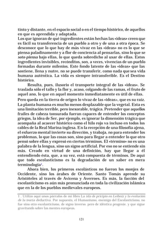 121
tinto y distante, en el espacio social o en el tiempo histórico, de aquellos
en que es aprendida y adaptada.
Los que ignoran de qué ingredientes están hechas las «ideas» creen que
es fácil su transferencia de un pueblo a otro y de una a otra época. Se
desconoce que lo que hay de más vivaz en las «ideas» no es lo que se
piensa paladinamente y a flor de conciencia al pensarlas, sino lo que se
soto-piensa bajo ellas, lo que queda sobredicho al usar de ellas. Estos
ingredientes invisibles, recónditos, son, a veces, vivencias de un pueblo
formadas durante milenios. Este fondo latente de las «ideas» que las
sostiene, llena y nutre, no se puede transferir, como nada que sea vida
humana auténtica. La vida es siempre intransferible. Es el Destino
histórico.
Resulta, pues, ilusorio el transporte integral de las «ideas». Se
traslada sólo el tallo y la flor y, acaso, colgando de las ramas, el fruto de
aquel ano, lo que en aquel momento inmediatamente es útil de ellas.
Pero queda en la tierra de origen lo vivaz de las «ideas», que es su raíz.
La planta humana es mucho menos desplazable que la vegetal. Esta es
una limitación terrible, pero inexorable, trágica. Pretender que aquellos
frailes de cabeza tonsurada fueran capaces de entender los conceptos
griegos, la idea de Ser, por ejemplo, es ignorar la dimensión trágica que
acompaña al acaecer histórico como el hilo rojo va incluso en todos los
cables de la Real Marina inglesa. En la recepción de una filosofía ajena,
el esfuerzo mental invierte su dirección, y trabaja, no para entender los
problemas, lo que las cosas son, sino para llegar a entender lo que otro
pensó sobre ellas y expresó en ciertos términos. El «término» no es una
palabra de la lengua, sino un signo artificial. Por eso no se entiende sin
más. Creado en virtud de una definición, hay que llegar a él
entendiendo ésta, que, a su vez, está compuesta de términos. De aquí
que todo escolasticismo es la degradación de un saber en mera
terminología1.
Ahora bien, los primeros escolásticos no fueron los monjes de
Occidente, sino los árabes de Oriente. Santo Tomás aprende su
Aristóteles al través de Avicena y Averroes. Es más, la facción del
escolasticismo es aún más pronunciada en toda la civilización islámica
que en la de los pueblos medievales europeos.
1 . Utilizo aquí unos párrafos de mi libro La ida de pricipio en Leibniz y la evolución
de la teoría deductiva. Por supuesto, el Humanismo, enemigo del Escolasticismo, no
fue sino otro escolasticismo, de signo inverso. pero de idéntica progenie. y que sigue
gravitando sobre las mentes europeas.
 