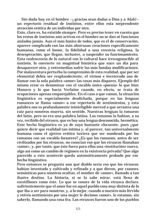 123
Sin duda hay en el hombre --¡ gracias sean dadas a Dios y a Alah!--
un repertorio residual de instintos, entre ellos esta sorprendente
atracción erótica de un individuo por otro.
Esto, claro es, ha existido siempre. Pero es preciso tener en cuenta que
los restos de instintos aún activos en el hombre no se dan ni funcionan
aislados jamás. Aun el más básico de todos, que es el de conservación,
aparece complicado con las más abstrusas creaciones específicamente
humanas, como el honor, la fidelidad a una creencia religiosa, la
desesperación, que llegan, inclusive, a suspender su funcionamiento.
Esta coalescencia de lo natural con lo cultural hace irrecognoscible al
instinto, lo convierte en magnitud histórica que nace un día para
desaparecer otro, y entremedias sufrir las más hondas modificaciones.
Por malaventura perturba la comprensión de esta realidad, que por ser
elemental debía ser resplandeciente, el vicioso e inveterado uso de
llamar con la sola palabra «amor» las cosas más dispares. Ejemplo del
mismo error es denominar con el vocablo único «poesía» lo que hizo
Homero y lo que hacía Verlaine cuando, en efecto, se trata de
ocupaciones apenas emparejables. En el caso a que vamos, la situación
lingüística es especialmente desdichada, porque en las lenguas
romances se llama «amor» a ese repertorio de sentimientos, y esta
palabra nos es profundamente ininteligible merced a que arrastra una
raíz para nosotros muerta, sin sentido. Nuestras lenguas la tomaron
del latín, pero no era una palabra latina. Los romanos la habían, a su
vez, recibido del etrusco, que es hoy una lengua desconocida, hermética.
Este hecho lingüístico es ya de suyo bastante elocuente, pues ¿qué
quiere decir que realidad tan íntima y, al parecer, tan universalmente
humana como el ajetreo erótico tuviera que ser nombrada por los
romanos con un vocablo forastero? ¿Es que los romanos, antes de ser
civilizados por los etruscos, no conocían eso que los etruscos llamaban
«amor», y, por tanto, que éste fuera para ellos una «institución» nueva.
algo así como un cambio de régimen en la existencia privada? Que algo
parecido a esto aconteció queda automáticamente probado por ese
hecho lingüístico.
Pero entonces se pregunta uno qué diablo sería eso que los etruscos
habían inventado y cultivado y refinado y a que dieron, por razones
semánticas para nosotros ocultas, el nombre de «amor», llamado a tan
ilustre destino. La historia, si se la sabe mirar, está llena de
escotillones como éste. Lo que se conoce de la vida etrusca declara
suficientemente que el amor fue en aquel pueblo cosa muy distinta de lo
que iba a ser para nosotros, y, a lo mejor, cuando a nuestro más férvido
y etéreo sentimiento por una mujer le decimos «amor», le estamos, sin
saberlo, llamando una cosa fea. Los etruscos fueron uno de los pueblos
 