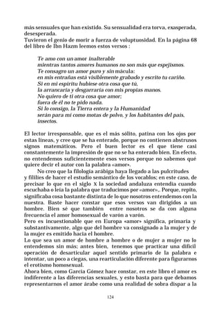 124
más sensuales que han existido. Su sensualidad era torva, exasperada,
desesperada.
Tuvieron el genio de morir a fuerza de voluptuosidad. En la página 68
del libro de Ibn Hazm leemos estos versos :
Te amo con un amor inalterable
mientras tantos amores humanos no son más que espejismos.
Te consagro un amor puro y sin mácula:
en mis entrañas está visiblemente grabado y escrito tu cariño.
Si en mi espíritu hubiese otra cosa que tú,
la arrancaría y desgarraría con mis propias manos.
No quiero de ti otra cosa que amor;
fuera de él no te pido nada.
Si lo consigo, la Tierra entera y la Humanidad
serán para mí como motas de polvo, y los habitantes del país,
insectos.
El lector irresponsable, que es el más sólito, patina con los ojos por
estas líneas, y cree que se ha enterado, porque no contienen abstrusos
signos matemáticos. Pero el buen lector es el que tiene casi
constantemente la impresión de que no se ha enterado bien. En efecto,
no entendemos suficientemente esos versos porque no sabemos qué
quiere decir el autor con la palabra «amor».
No creo que la filología arábiga haya llegado a las pulcritudes
y fililíes de hacer el estudio semántico de los vocablos; en este caso, de
precisar lo que en el siglo X la sociedad andaluza entendía cuando
escuchaba o leía la palabra que traducimos por «amor»,. Porque, repito,
significaba cosa bastante distinta de lo que nosotros entendemos con la
nuestra. Baste hacer constar que esos versos van dirigidos a un
hombre. Bien sé que también entre nosotros se da con alguna
frecuencia el amor homosexual de varón a varón.
Pero es incuestionable que en Europa «amor» significa, primaria y
substantivamente, algo que del hombre va consignado a la mujer y de
la mujer es emitido hacia el hombre.
Lo que sea un amor de hombre a hombre o de mujer a mujer no lo
entendemos sin más; antes bien, tenemos que practicar una difícil
operación de desarticular aquel sentido primario de la palabra e
intentar, un poco a ciegas, una rearticulación diferente para figurarnos
el erotismo homosexual.
Ahora bien, como García Gómez hace constar, en este libro el amor es
indiferente a las diferencias sexuales, y esto basta para que debamos
representarnos el amor árabe como una realidad de sobra dispar a la
 