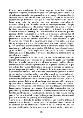 126
Este es nada escolástico. Ibn Hazm espuma recuerdos propios y
experiencias ajenas, contados con precisión y energía, directamente. En
otros lugares formula, con sorprendente y perspicaz nitidez, análisis de
diversas situaciones que el amor trae consigo. Como no es cosa de
reproducir aquí trozos del texto que el lector va a recorrer, me limito a
hacer una lista de pasajes que me parecen especialmente
recomendables: p. 86, fina selección de los actos que son señal de que
dos están enamorados; p. 143, exclusivismo erótico de la mujer frente a
la dispersión en que el varón suele vivir y le impide una última
concentración en su fervor; p. 107, precisión sobre un problema que hoy
preocupa tanto y con razón a los médicos: la diferente velocidad en el
placer, casi normal, en los dos sexos; p. 109, influjo de la primera
preferencia sobre los amores subsecuentes, que recuerda lo que
Descartes nos refiere de sí mismo: cómo amó por vez primera a una
bizca y siempre sintió una tendencia a interesarse en mujeres bisojas;
p. 165, conciencia clara que tiene de ser el amor una de las cosas más
penetrantes en el ser humano; página 167, la furtividad, cima del amor:
¡gran verdad!; pp. 174175, espléndida descripción de la reconciliación
entre amantes; p. 229, sobre el olvido; p. 266, historia del marinero, su
miembro y la navaja.
No es posible requerir de Ibn Hazm que nos declare cuáles eran las
características del amor andaluz en su tiempo. Ni podía tener sentido
histórico, ni pudo compararlo con el amor en otros pueblos. Somos
nosotros quienes hemos de perescrutar, en loque nos cuenta y en lo que
nos define, los rasgos diferenciales en aquella manera de amar. Al
pronto nos parece que no hay tal diferencia. Pero lo mismo nos acontece
cuando leemos el único libro minucioso y fehaciente que sobre el amor
en un pueblo primitivo existe: La vida sexual de los salvajes, de
Malinowski. Según éste, resultaría que entre los Trobriand, pueblo
sumamente primario que vive en una isla próxima a Nueva Guinea, y
nosotros apenas habría en el quehacer amoroso más diferencia que
ignorar ellos, como todo el Asia, la dulce faena del beso y, en cambio,
complacerse en una ocupación para nosotros inusitada, que es morderse
las pestañas. Esta aparente, somera identidad es tan excesiva, que nos
pone alerta y nos trae a las mentes la advertencia fundamental de que
la intimidad humana es fabulosamente rica en su flora y en su fauna,
pero, a fuer de intimidad, no puede de suyo manifestarse, sino que está
para ello atenida a los gestos y actos corporales.
Ahora bien, el teclado de gestos corporales que nuestra intimidad
encuentra a su disposición para expresarse es sobremanera limitado, si
se compara con la exuberante variedad de las formas vividas por
nuestro sentimiento. De aquí que con un mismo gesto tengan que
 