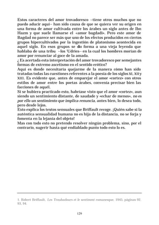 129
Estos caracteres del amor trovadoresco --tiene otros muchos que no
puedo aducir aquí-- han sido causa de que se quiera ver su origen en
una forma de amor cultivada entre los árabes un siglo antes de Ibn
Hazm y que suele llamarse el «amor bagdadí». Pero este amor de
Bagdad no parece ser más que uno de los efectos producidos en ciertos
grupos hipercultivados por la ingestión de platonismo acontecida en
aquel siglo. En esos grupos se dio forma a una vieja leyenda que
hablaba de una tribu --los ‘Udries-- en la cual los hombres morían de
amor por renunciar al goce de la amada.
¿ Es acertada esta interpretación del amor trovadoresco por semejantes
formas de extremo ascetismo en el sentido erótico?
Aquí es donde necesitaría quejarme de la manera cómo han sido
tratadas todas las cuestiones referentes a la poesía de los siglos XI, XIIy
XIII. Es evidente que, antes de emparejar el amor «cortez» con otros
estilos de amor entre los poetas árabes, convenía precisar bien las
facciones de aquél.
Si se hubiera practicado esto, habríase visto que el amor «cortez», aun
siendo un sentimiento distante, de saudade y «echar de menos», no es
por ello un sentimiento que implica renuncia, antes bien, lo desea todo,
pero desde lejos.
Esto explica los textos sensuales que Briffault recoge. ¡Quién sabe si la
auténtica sensualidad humana no es hija de la distancia, no se forja y
fomenta en la lejanía del objeto!
Mas con todo esto no pretendo resolver ningún problema, sino, por el
contrario, sugerir hasta qué endiablado punto todo esto lo es.
1. Robert Briffault, Les Troubadours et le sentimmt romanesque, 1945, páginas 92.
93, 94.
 