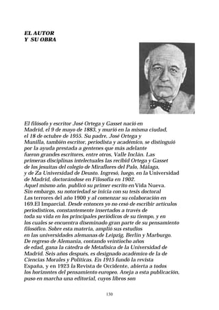 130
EL AUTOR
Y SU OBRA
El filósofo y escritor José Ortega y Gasset nació en
Madrid, el 9 de mayo de 1883, y murió en la misma ciudad,
el 18 de octubre de 1955. Su padre, José Ortega y
Munilla, también escritor, periodista y académico, se distinguió
por la ayuda prestada a gentenes que más adelante
fueron grandes escritores, entre otros, Valle Inclán. Las
primeras disciplinas intelectuales las recibid Ortega y Gasset
de los jesuitas del colegio de Miraflores del Palo, Málaga,
y de Za Universidad de Deusto. Ingresó, luego, en la Universidad
de Madrid, doctorándose en Filosofía en 1902.
Aquel mismo año, publicó su primer escrito en Vida Nueva.
Sin embargo, su notoriedad se inicia con su tesis doctoral
Los terrores del año 1900 y al comenzar su colaboración en
169.El Imparcial. Desde entonces yo no cesó de escribir artículos
periodísticos, constantemente insertados a través de
toda su vida en los principales periódicos de su tiempo, y en
los cuales se encuentra diseminado gran parte de su pensamiento
filosófico. Sobre esta materia, amplió sus estudios
en las universidades alemanas de Leipzig, Berlín y Marburgo.
De regreso de Alemania, contando veintiocho años
de edad, gana la cátedra de Metafísica de la Universidad de
Madrid. Seis años después, es designado académico de la de
Ciencias Morales y Políticas. En 1915 fundó la revista
España, y en 1923 la Revista de Occidente, abierta a todos
los horizontes del pensamiento europeo. Aneja a esta publicación,
puso en marcha una editorial, cuyos libros son
 