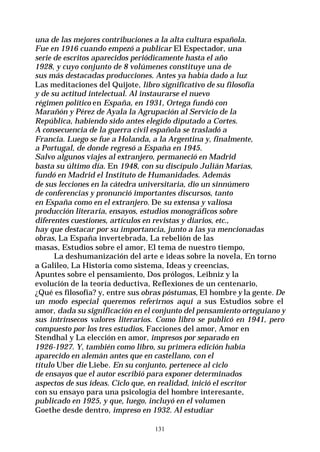 131
una de las mejores contribuciones a la alta cultura española.
Fue en 1916 cuando empezó a publicar El Espectador, una
serie de escritos aparecidos periódicamente hasta el año
1928, y cuyo conjunto de 8 volúmenes constituye una de
sus más destacadas producciones. Antes ya había dado a luz
Las meditaciones del Quijote, libro significativo de su filosofía
y de su actitud intelectual. Al instaurarse el nuevo
régimen político en España, en 1931, Ortega fundó con
Marañón y Pérez de Ayala la Agrupación al Servicio de la
República, habiendo sido antes elegido diputado a Cortes.
A consecuencia de la guerra civil española se trasladó a
Francia. Luego se fue a Holanda, a la Argentina y, finalmente,
a Portugal, de donde regresó a España en 1945.
Salvo algunos viajes al extranjero, permaneció en Madrid
basta su último día. En 1948, con su discípulo Julián Marías,
fundó en Madrid el Instituto de Humanidades. Además
de sus lecciones en la cátedra universitaria, dio un sinnúmero
de conferencias y pronunció importantes discursos, tanto
en España como en el extranjero. De su extensa y valiosa
producción literaria, ensayos, estudios monográficos sobre
diferentes cuestiones, artículos en revistas y diarios, etc.,
hay que destacar por su importancia, junto a las ya mencionadas
obras, La España invertebrada, La rebelión de las
masas, Estudios sobre el amor, El tema de nuestro tiempo,
La deshumanización del arte e ideas sobre la novela, En torno
a Galileo, La Historia como sistema, Ideas y creencias,
Apuntes sobre el pensamiento, Dos prólogos, Leibniz y la
evolución de la teoría deductiva, Reflexiones de un centenario,
¿Qué es filosofía? y, entre sus obras póstumas, El hombre y la gente. De
un modo especial queremos referirnos aquí a sus Estudios sobre el
amor, dada su significación en el conjunto del pensamiento orteguiano y
sus intrínsecos valores literarios. Como libro se publicó en 1941, pero
compuesto por los tres estudios, Facciones del amor, Amor en
Stendhal y La elección en amor, impresos por separado en
1926-1927. Y, también como libro, su primera edición había
aparecido en alemán antes que en castellano, con el
título Uber die Liebe. En su conjunto, pertenece al ciclo
de ensayos que el autor escribió para exponer determinados
aspectos de sus ideas. Ciclo que, en realidad, inició el escritor
con su ensayo para una psicología del hombre interesante,
publicado en 1925, y que, luego, incluyó en el volumen
Goethe desde dentro, impreso en 1932. Al estudiar
 