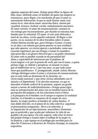 132
algunos aspectos del amor, Ortega quiso filiar la figura de
Don Juan, definido como «el hombre de quien las mujeres se
enamoran», para llegar a la conclusión de que el amor es
sumamente infrecuente; lo que se suele llamar amor casi
nunca lo es, sino otras cosas: atracción física, interés por
vanidad, ternura, lealtad, cariño, embalamiento mecánico.
El amor estricto, el amor de enamoramiento, consiste en
«la entrega por encantamiento», por ilusión en estratos más
hondos que la voluntad. El amor, el acto más delicado y
total de un alma, revela aquella voluntad. Al llegar a este
punto, en su examen de la obra Estudios sobre el amor,
Julián Marías escribe que, para Ortega y Gasset, el amor
es un don y un talento que pocos poseen: es una realidad
que sólo aparece, en ciertas épocas y sociedades, como una
creación espiritual; por eso Ortega y Gasset lo considera
más parecido a un género literario que a un poder elemental.
El amor solo es posible cuando se da porosidad del
alma y capacidad de interesarse por el prójimo, de
trans-migrar a él, por lo pronto de verlo; por eso el amor, a quien
pintan ciego, es vidente y perspicaz; el amante ve cosas
que el indiferente no ve, y por eso ama, ya que todo amor
tiene que justificarse». Y, prosiguiendo, añade Julián Marías:
«Ortega distingue entre el amor y el proceso de enamoramiento,
que es ante todo un fenómeno de la atención, en
cierto modo anormal, y que tiene ciertas afinidades con el
éxtasis y el hipnotismo. Y la elección amorosa, en que se
descubre el fondo radical de la persona, supone un grado
mayor o menor de individualización.» Ortega quiso ligar
esta su interpretación del amor con su también teoría de la
percepción del prójimo y de las relaciones entre el físico
y lo psísquico en el hombre; en el cuerpo se expresa la realidad
interior; si el hombre se enamora de la mujer de cara
bonita, la mujer prefiere al hombre de «alma bonita». Y
esta doble elección, en el plano de la vida colectiva -seguimos
el pensamiento orteguiano-, lleva a la selección, a
la imposición de un tipo humano, masculino y femenino,
que es preferido y que acaba por informar la vida de un
pueblo o de una época. En este aspecto, cabe citar la teoría
del propio Ortega y Gasset sobre el influjo de la mujer en
la historia, y que expuso en el prólogo que escribió para la
obra De Francesca a Beatrice de Victoria Ocampo, la ensayista
argentina.
 