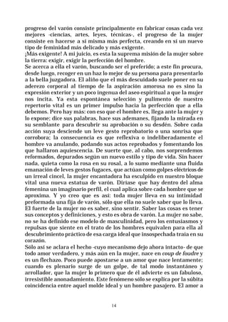 14
progreso del varón consiste principalmente en fabricar cosas cada vez
mejores -ciencias, artes, leyes, técnicas-, el progreso de la mujer
consiste en hacerse a sí misma más perfecta, creando en sí un nuevo
tipo de feminidad más delicado y más exigente.
¡Más exigente! A mi juicio, es esta la suprema misión de la mujer sobre
la tierra: exigir, exigir la perfección del hombre.
Se acerca a ella el varón, buscando ser el preferido; a este fin procura,
desde luego, recoger en un haz lo mejor de su persona para presentarlo
a la bella juzgadora. El aliño que el más descuidado suele poner en su
aderezo corporal al tiempo de la aspiración amorosa no es sino la
expresión exterior y un poco ingenua del aseo espiritual a que la mujer
nos incita. Ya esta espontánea selección y pulimento de nuestro
repertorio vital es un primer impulso hacia la perfección que a ella
debemos. Pero hay más: con eso que el hombre es, llega ante la mujer y
lo expone; dice sus palabras, hace sus ademanes, fijando la mirada en
su semblante para descubrir su aprobación o su desdén. Sobre cada
acción suya desciende un leve gesto reprobatorio o una sonrisa que
corrobora; la consecuencia es que reflexiva o indeliberadamente el
hombre va anulando, podando sus actos reprobados y fomentando los
que hallaron aquiescencia. De suerte que, al cabo, nos sorprendemos
reformados, depurados según un nuevo estilo y tipo de vida. Sin hacer
nada, quieta como la rosa en su rosal, a lo sumo mediante una fluida
emanación de leves gestos fugaces, que actúan como golpes eléctricos de
un irreal cincel, la mujer encantadora ha esculpido en nuestro bloque
vital una nueva estatua de varón. Diríase que hay dentro del alma
femenina un imaginario perfil, el cual aplica sobre cada hombre que se
aproxima. Y yo creo que es así: toda mujer lleva en su intimidad
preformada una fija de varón, sólo que ella no suele saber que lo lleva.
El fuerte de la mujer no es saber, sino sentir. Saber las cosas es tener
sus conceptos y definiciones, y esto es obra de varón. La mujer no sabe,
no se ha definido ese modelo de masculinidad, pero los entusiasmos y
repulsas que siente en el trato de los hombres equivalen para ella al
descubrimiento práctico de esa carga ideal que insospechada traía en su
corazón.
Sólo así se aclara el hecho -cuyo mecanismo dejo ahora intacto- de que
todo amor verdadero, y más aún en la mujer, nace en coup de foudre y
es un flechazo. Poco puede apostarse a un amor que nace lentamente;
cuando es plenario surge de un golpe, de tal modo instantáneo y
arrollador, que la mujer lo primero que de él advierte es un fabuloso,
irresistible anonadamiento. Este fenómeno sólo se explica por la súbita
coincidencia entre aquel molde ideal y un hombre pasajero. El amor a
 