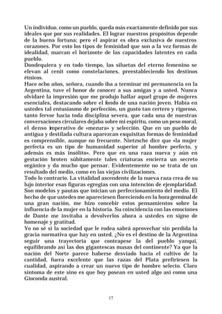 17
Un individuo, como un pueblo, queda más exactamente definido por sus
ideales que por sus realidades. El lograr nuestros propósitos depende
de la buena fortuna; pero el aspirar es obra exclusiva de nuestros
corazones. Por esto los tipos de feminidad que son a la vez formas de
idealidad, marcan el horizonte de las capacidades latentes en cada
pueblo.
Dondequiera y en todo tiempo, las siluetas del eterno femenino se
elevan al cenit como constelaciones, preestableciendo los destinos
étnicos.
Hace ocho años, señora, cuando iba a terminar mi permanencia en la
Argentina, tuve el honor de conocer a sus amigas y a usted. Nunca
olvidaré la impresión que me produjo hallar aquel grupo de mujeres
esenciales, destacando sobre el fondo de una nación joven. Había en
ustedes tal entusiasmo de perfección, un gusto tan certero y rigoroso,
tanto fervor hacia toda disciplina severa, que cada una de nuestras
conversaciones circulares dejaba sobre mi espíritu, como un peso moral,
el denso imperativo de «mezura» y selección. Que en un pueblo de
antigua y destilada cultura aparezcan exquisitas formas de feminidad
es comprensible, aunque no frecuente. Nietzsche dice que «la mujer
perfecta es un tipo de humanidad superior al hombre perfecto, y
además es más insólito». Pero que en una raza nueva y aún en
gestación broten súbitamente tales criaturas encierra un secreto
orgánico y da mucho que pensar. Evidentemente no se trata de un
resultado del medio, como en las viejas civilizaciones.
Todo lo contrario. La vitalidad ascendente de la nueva raza crea de su
lujo interior esas figuras egregias con una intención de ejemplaridad.
Son modelos y pautas que inician un perfeccionamiento del medio. El
hecho de que ustedes me apareciesen floreciendo en la hora germinal de
una gran nación, me hizo concebir estos pensamientos sobre la
influencia de la mujer en la historia. Su coincidencia con las emociones
de Dante me invitaba a devolverlos ahora a ustedes en signo de
homenaje y gratitud.
Yo no sé si la sociedad que le rodea sabrá aprovechar sin perdida la
gracia normativa que hay en usted. ¿No es el destino de la Argentina
seguir una trayectoria que contrapese la del pueblo yanqui,
equilibrando así las dos gigantescas masas del continente? Ya que la
nación del Norte parece haberse desviado hacia el cultivo de la
cantidad, fuera excelente que las razas del Plata prefiriesen la
cualidad, aspirando a crear un nuevo tipo de hombre selecto. Claro
síntoma de este sino es que hoy posean en usted algo así como una
Gioconda austral.
 