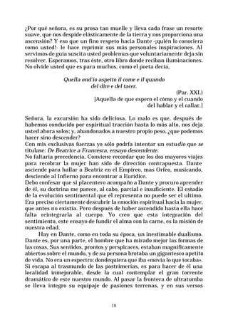 18
¿Por qué señora, es su prosa tan muelle y lleva cada frase un resorte
suave, que nos despide elásticamente de la tierra y nos proporciona una
ascensión? Y eso que un fino respeto hacia Dante -¡quién lo conociera
como usted!- le hace reprimir sus más personales inspiraciones. Al
servimos de guía suscita usted problemas que voluntariamente deja sin
resolver. Esperamos, tras éste, otro libro donde reciban iluminaciones.
No olvide usted que es para muchos, como el poeta decía,
Quella ond’io aspetto il come e il quando
del dire e del tacer.
(Par. XXI.)
[Aquella de que espero el cómo y el cuando
del hablar y el callar.]
Señora, la excursión ha sido deliciosa. Lo malo es que, después de
habemos conducido por espiritual tracción hasta lo más alto, nos deja
usted ahora solos; y, abandonados a nuestro propio peso, ¿que podemos
hacer sino descender?
Con mis exclusivas fuerzas yo sólo podrfa intentar un estudio que se
titulase: De Beatrice a Francesca, ensayo descendente.
No faltaría precedencia. Conviene recordar que los dos mayores viajes
para recobrar la mujer han sido de dirección contrapuesta. Dante
asciende para hallar a Beatriz en el Empíreo, mas Orfeo, musicando,
desciende al Infierno para encontrar a Eurídice.
Debo confesar que si placentero acompaño a Dante y procuro aprender
de él, su doctrina me parece, al cabo, parcial e insuficiente. El estadio
de la evolución sentimental que él representa no puede ser el ultimo.
Era preciso ciertamente descubrir la emoción espiritual hacia la mujer,
que antes no existía. Pero después de haber ascendido hasta ella hace
falta reintegrarla al cuerpo. Yo creo que esta integración del
sentimiento, este ensayo de fundir el alma con la carne, es la misión de
nuestra edad.
Hay en Dante, como en toda su época, un inestimable dualismo.
Dante es, por una parte, el hombre que ha mirado mejor las formas de
las cosas. Sus sentidos, prontos y perspicaces, estaban magníficamente
abiertos sobre el mundo, y de su persona brotaba un gigantesco apetito
de vida. No era un espectro; dondequiera que iba «movía lo que tocaba».
Si escapa al trasmundo de las postrimerías, es para hacer de él una
localidad inmejorable, desde la cual contemplar el gran torrente
dramático de este nuestro mundo. Al pasar la frontera de ultratumba
se lleva íntegro su equipaje de pasiones terrenas, y en sus versos
 