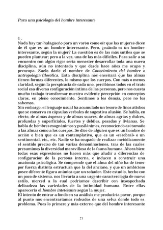 21
Para una psicología del hombre interesante
1 .
Nada hay tan halagüeño para un varón como oír que las mujeres dicen
de él que es un hombre interesante. Pero, ¿cuándo es un hombre
interesante, según la mujer? La cuestión es de las más sutiles que se
pueden plantear; pero a la vez, una de las más difíciles. Para salir a su
encuentro con algún rigor sería menester desarrollar toda una nueva
disciplina, aún no intentada y que desde hace años me ocupa y
preocupa. Suelo darle el nombre de Conocimiento del hombre o
antropología filosófica. Esta disciplina nos enseñará que las almas
tienen formas diferentes, lo mismo que los cuerpos. Con más o menos
claridad, según la perspicacia de cada uno, percibimos todos en el trato
social esa diversa configuración íntima de las personas, pero nos cuesta
mucho trabajo transformar nuestra evidente percepción en conceptos
claros, en pleno conocimiento. Sentimos a los demás, pero no los
sabemos.
Sin embargo, el lenguaje usual ha acumulado un tesoro de finos atisbos
que se conserva en cápsulas verbales de sugestiva alusión. Se habla, en
efecto, de almas ásperas y de almas suaves, de almas agrias y dulces,
profundas y superficiales, fuertes y débiles, pesadas y livianas. Se
habla de hombres magnánimos y pusilánimes, reconociendo así tamaño
a las almas como a los cuerpos. Se dice de alguien que es un hombre de
acción o bien que es un contemplativo, que es un «cerebral» o un
sentimental, etc., etc. Nadie se ha ocupado de realizar metódicamente
el sentido preciso de tan varias denominaciones, tras de las cuales
presumimos la diversidad maravillosa de la fauna humana. Ahora bien:
todas esas expresiones no hacen más que aludir a diferencias de
configuración de la persona interna, e inducen a construir una
anatomía psicológica. Se comprende que el alma del niño ha de tener
por fuerza distinta estructura que la del anciano, y que un ambicioso
posee diferente figura anímica que un soñador. Este estudio, hecho con
un poco de sistema, nos llevaría a una urgente caracterología de nuevo
estilo, merced a la cual podríamos describir con insospechada
delicadeza las variedades de la intimidad humana. Entre ellas
aparecería el hombre intetesante según la mujer.
El intento de entrar a fondo en su análisis me produciría pavor, porque
al punto nos encontraríamos rodeados de una selva donde todo es
problema. Pues lo primero y más externo que del hombre interesante
 