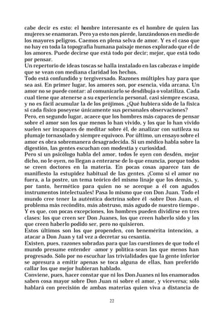22
cabe decir es esto: el hombre interesante es el hombre de quien las
mujeres se enamoran. Pero ya esto nos pierde, lanzándonos en medio de
los mayores peligros. Caemos en plena selva de amor. Y es el caso que
no hay en toda la topografía humana paisaje menos explorado que el de
los amores. Puede decirse que está todo por decir; mejor, que está todo
por pensar.
Un repertorio de ideas toscas se halla instalado en las cabezas e impide
que se vean con mediana claridad los hechos.
Todo está confundido y tergiversado. Razones múltiples hay para que
sea así. En primer lugar, los amores son, por esencia, vida arcana. Un
amor no se puede contar: al comunicarlo se desdibuja o volatiliza. Cada
cual tiene que atenerse a su experiencia personal, casi siempre escasa,
y no es fácil acumular la de los prójimos. ¿Qué hubiera sido de la física
si cada físico poseyese únicamente sus personales observaciones?
Pero, en segundo lugar, acaece que los hombres más capaces de pensar
sobre el amor son los que menos lo han vivido, y los que lo han vivido
suelen ser incapaces de meditar sobre él, de analizar con sutileza su
plumaje tornasolado y siempre equívoco. Por último, un ensayo sobre el
amor es obra sobremanera desagradecida. Si un médico habla sobre la
digestión, las gentes escuchan con modestia y curiosidad.
Pero si un psicólogo habla del amor, todos le oyen con desdén, mejor
dicho, no le oyen, no llegan a enterarse de lo que enuncia, porque todos
se creen doctores en la materia. En pocas cosas aparece tan de
manifiesto la estupidez habitual de las gentes. ¡Como si el amor no
fuera, a la postre, un tema teórico del mismo linaje que los demás, y,
por tanto, hermético para quien no se acerque a él con agudos
instrumentos intelectuales! Pasa lo mismo que con Don Juan. Todo el
mundo cree tener la auténtica doctrina sobre él -sobre Don Juan, el
problema más recóndito, más abstruso, más agudo de nuestro tiempo-.
Y es que, con pocas excepciones, los hombres pueden dividirse en tres
clases: los que creen ser Don Juanes, los que creen haberlo sido y los
que creen haberlo podido ser, pero no quisieron.
Estos últimos son los que propenden, con benemérita intención, a
atacar a Don Juan y tal vez a decretar su cesantía.
Existen, pues, razones sobradas para que las cuestiones de que todo el
mundo presume entender -amor y política-sean las que menos han
progresado. Sólo por no escuchar las trivialidades que la gente inferior
se apresura a emitir apenas se toca alguna de ellas, han preferido
callar los que mejor hubieran hablado.
Conviene, pues, hacer constar que ni los DonJuanes ni los enamorados
saben cosa mayor sobre Don Juan ni sobre el amor, y viceversa; sólo
hablará con precisión de ambas materias quien viva a distancia de
 