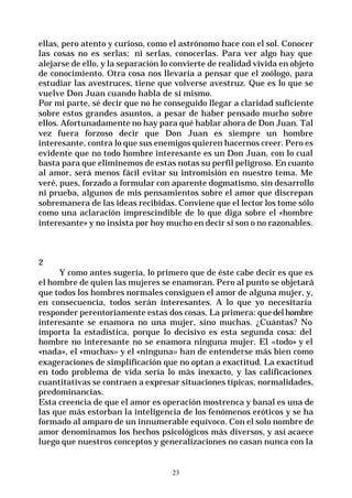 23
ellas, pero atento y curioso, como el astrónomo hace con el sol. Conocer
las cosas no es serlas; ni serlas, conocerlas. Para ver algo hay que
alejarse de ello, y la separación lo convierte de realidad vivida en objeto
de conocimiento. Otra cosa nos llevaría a pensar que el zoólogo, para
estudiar las avestruces, tiene que volverse avestruz. Que es lo que se
vuelve Don Juan cuando habla de sí mismo.
Por mi parte, sé decir que no he conseguido llegar a claridad suficiente
sobre estos grandes asuntos, a pesar de haber pensado mucho sobre
ellos. Afortunadamente no hay para qué hablar ahora de Don Juan. Tal
vez fuera forzoso decir que Don Juan es siempre un hombre
interesante, contra lo que sus enemigos quieren hacernos creer. Pero es
evidente que no todo hombre interesante es un Don Juan, con lo cual
basta para que eliminemos de estas notas su perfil peligroso. En cuanto
al amor, será menos fácil evitar su intromisión en nuestro tema. Me
veré, pues, forzado a formular con aparente dogmatismo, sin desarrollo
ni prueba, algunos de mis pensamientos sobre el amor que discrepan
sobremanera de las ideas recibidas. Conviene que el lector los tome sólo
como una aclaración imprescindible de lo que diga sobre el «hombre
interesante» y no insista por hoy mucho en decir si son o no razonables.
2
Y como antes sugería, lo primero que de éste cabe decir es que es
el hombre de quien las mujeres se enamoran. Pero al punto se objetará
que todos los hombres normales consiguen el amor de alguna mujer, y,
en consecuencia, todos serán interesantes. A lo que yo necesitaría
responder perentoriamente estas dos cosas. La primera: quedelhombre
interesante se enamora no una mujer, sino muchas. ¿Cuántas? No
importa la estadística, porque lo decisivo es esta segunda cosa: del
hombre no interesante no se enamora ninguna mujer. El «todo» y el
«nada», el «muchas» y el «ninguna» han de entenderse más bien como
exageraciones de simplificación que no optan a exactitud. La exactitud
en todo problema de vida sería lo más inexacto, y las calificaciones
cuantitativas se contraen a expresar situaciones típicas, normalidades,
predominancias.
Esta creencia de que el amor es operación mostrenca y banal es una de
las que más estorban la inteligencia de los fenómenos eróticos y se ha
formado al amparo de un innumerable equívoco. Con el solo nombre de
amor denominamos los hechos psicológicos más diversos, y así acaece
luego que nuestros conceptos y generalizaciones no casan nunca con la
 