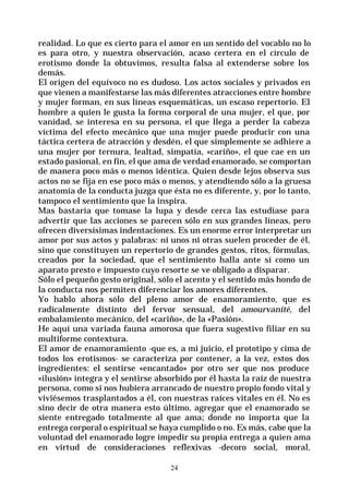 24
realidad. Lo que es cierto para el amor en un sentido del vocablo no lo
es para otro, y nuestra observación, acaso certera en el círculo de
erotismo donde la obtuvimos, resulta falsa al extenderse sobre los
demás.
El origen del equívoco no es dudoso. Los actos sociales y privados en
que vienen a manifestarse las más diferentes atracciones entre hombre
y mujer forman, en sus líneas esquemáticas, un escaso repertorio. El
hombre a quien le gusta la forma corporal de una mujer, el que, por
vanidad, se interesa en su persona, el que llega a perder la cabeza
víctima del efecto mecánico que una mujer puede producir con una
táctica certera de atracción y desdén, el que simplemente se adhiere a
una mujer por ternura, lealtad, simpatía, «cariño», el que cae en un
estado pasional, en fin, el que ama de verdad enamorado, se comportan
de manera poco más o menos idéntica. Quien desde lejos observa sus
actos no se fija en ese poco más o menos, y atendiendo sólo a la gruesa
anatomía de la conducta juzga que ésta no es diferente, y, por lo tanto,
tampoco el sentimiento que la inspira.
Mas bastaría que tomase la lupa y desde cerca las estudiase para
advertir que las acciones se parecen sólo en sus grandes líneas, pero
ofrecen diversísimas indentaciones. Es un enorme error interpretar un
amor por sus actos y palabras: ni unos ni otras suelen proceder de él,
sino que constituyen un repertorio de grandes gestos, ritos, fórmulas,
creados por la sociedad, que el sentimiento halla ante sí como un
aparato presto e impuesto cuyo resorte se ve obligado a disparar.
Sólo el pequeño gesto original, sólo el acento y el sentido más hondo de
la conducta nos permiten diferenciar los amores diferentes.
Yo hablo ahora sólo del pleno amor de enamoramiento, que es
radicalmente distinto del fervor sensual, del amourvanité, del
embalamiento mecánico, del «cariño», de la «Pasión».
He aquí una variada fauna amorosa que fuera sugestivo filiar en su
multiforme contextura.
El amor de enamoramiento -que es, a mi juicio, el prototipo y cima de
todos los erotismos- se caracteriza por contener, a la vez, estos dos
ingredientes: el sentirse «encantado» por otro ser que nos produce
«ilusión» íntegra y el sentirse absorbido por él hasta la raíz de nuestra
persona, como si nos hubiera arrancado de nuestro propio fondo vital y
viviésemos trasplantados a él, con nuestras raíces vitales en él. No es
sino decir de otra manera esto último, agregar que el enamorado se
siente entregado totalmente al que ama; donde no importa que la
entrega corporal o espiritual se haya cumplido o no. Es más, cabe que la
voluntad del enamorado logre impedir su propia entrega a quien ama
en virtud de consideraciones reflexivas -decoro social, moral,
 