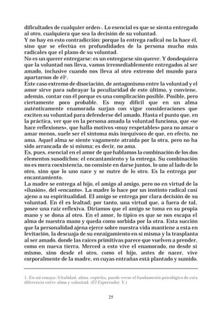 25
dificultades de cualquier orden-. Lo esencial es que se sienta entregado
al otro, cualquiera que sea la decisión de su voluntad.
Y no hay en esto contradicción: porque la entrega radical no la hace él,
sino que se efectúa en profundidades de la persona mucho más
radicales que el plano de su voluntad.
No es un querer entregarse: es un entregarse sin querer. Y dondequiera
que la voluntad nos lleva, vamos irremediablemente entregados al ser
amado, inclusive cuando nos lleva al otro extremo del mundo para
apartarnos de él1.
Este caso extremo de disociación, de antagonismo entre la voluntad y el
amor sirve para subrayar la peculiaridad de este último, y conviene,
además, contar con él porque es una complicación posible. Posible, pero
ciertamente poco probable. Es muy difícil que en un alma
auténticamente enamorada surjan con vigor consideraciones que
exciten su voluntad para defenderse del amado. Hasta el punto que, en
la práctica, ver que en la persona amada la voluntad funciona, que «se
hace reflexiones», que halla motivos «muy respetables» para no amar o
amar menos, suele ser el síntoma más inequívoco de que, en efecto, no
ama. Aquel alma se siente vagamente atraída por la otra, pero no ha
sido arrancada de sí misma; es decir, no ama.
Es, pues, esencial en el amor de quehablamos la combinación de los dos
elementos susodichos: el encantamiento y la entrega. Su combinación
no es mera coexistencia, no consiste en darse juntos, lo uno al lado de lo
otro, sino que lo uno nace y se nutre de lo otro. Es la entrega por
encantamiento.
La madre se entrega al hijo, el amigo al amigo, pero no en virtud de la
«ilusión», del «encanto». La madre lo hace por un instinto radical casi
ajeno a su espiritualidad. El amigo se entrega por clara decisión de su
voluntad. En él es lealtad; por tanto, una virtud que, a fuera de tal,
posee una raíz reflexiva. Diríamos que el amigo se toma en su propia
mano y se dona al otro. En el amor, lo típico es que se nos escapa el
alma de nuestra mano y queda como sorbida por la otra. Esta succión
que la personalidad ajena ejerce sobre nuestra vida mantiene a esta en
levitación, la descuaja de su enraigamiento en sí misma y la trasplanta
al ser amado, donde las raíces primitivas parece que vuelven a prender,
como en nueva tierra. Merced a esto vive el enamorado, no desde sí
mismo, sino desde el otro, como el hijo, antes de nacer, vive
corporalmente de la madre, en cuyas entrañas está plantado y sumido.
1. En mi ensayo -Vitalidad. alma. espíritu, puede verse el fundamento psicológico de esta
diferencia entre alma y voluntad. (El Espectador, V.)
 