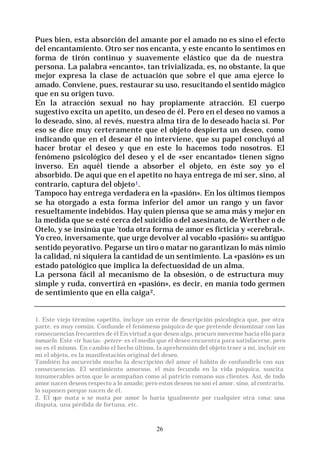 26
Pues bien, esta absorción del amante por el amado no es sino el efecto
del encantamiento. Otro ser nos encanta, y este encanto lo sentimos en
forma de tirón continuo y suavemente elástico que da de nuestra
persona. La palabra «encanto», tan trivializada, es, no obstante, la que
mejor expresa la clase de actuación que sobre el que ama ejerce lo
amado. Conviene, pues, restaurar su uso, resucitando el sentido mágico
que en su origen tuvo.
En la atracción sexual no hay propiamente atracción. El cuerpo
sugestivo excita un apetito, un deseo de él. Pero en el deseo no vamos a
lo deseado, sino, al revés, nuestra alma tira de lo deseado hacia sí. Por
eso se dice muy certeramente que el objeto despierta un deseo, como
indicando que en el desear él no interviene, que su papel concluyó al
hacer brotar el deseo y que en este lo hacemos todo nosotros. El
fenómeno psicológico del deseo y el de «ser encantado» tienen signo
inverso. En aquél tiende a absorber el objeto, en éste soy yo el
absorbido. De aquí que en el apetito no haya entrega de mi ser, sino, al
contrario, captura del objeto1.
Tampoco hay entrega verdadera en la «pasión». En los últimos tiempos
se ha otorgado a esta forma inferior del amor un rango y un favor
resueltamente indebidos. Hay quien piensa que se ama más y mejor en
la medida que se esté cerca del suicidio o del asesinato, de Werther o de
Otelo, y se insinúa que ‘toda otra forma de amor es ficticia y «cerebral».
Yo creo, inversamente, que urge devolver al vocablo «pasión» su antiguo
sentido peyorativo. Pegarse un tiro o matar no garantizan lo más nimio
la calidad, ni siquiera la cantidad de un sentimiento. La «pasión» es un
estado patológico que implica la defectuosidad de un alma.
La persona fácil al mecanismo de la obsesión, o de estructura muy
simple y ruda, convertirá en «pasión», es decir, en manía todo germen
de sentimiento que en ella caiga2.
1. Este viejo término «apetito, incluye un error de descripción psicológica que, por otra
parte, es muy común. Confunde el fenómeno psíquico de que pretende denominar con las
consecuencias frecuentes de él En virtud a que deseo algo, procuro moverme hacia ello para
tomarlo. Este «ir hacia» -petere- es el medio que el deseo encuentra para satisfacerse, pero
no es él mismo. En cambio el hecho último, la aprehensión del objeto traer a mí, incluir en
mí el objeto, es la manifestación original del deseo.
También ha oscurecido mucho la descripción del amor el hábito de confundirlo con sus
consecuencias. El sentimiento amoroso, el más fecundo en la vida psíquica, suscita
innumerables actos que le acompañan como al patricio romano sus clientes. Así, de todo
amor nacen deseos respecto a lo amado; pero estos deseos no son el amor, sino, al contrario,
lo suponen porque nacen de él.
2. El que mata o se mata por amor lo haría igualmente por cualquier otra cosa: una
disputa, una pérdida de fortuna, etc.
 