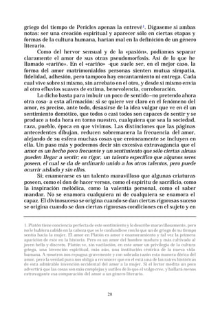 28
griego del tiempo de Pericles apenas la entrevé1. Dígaseme si ambas
notas: ser una creación espiritual y aparecer sólo en ciertas etapas y
formas de la cultura humana, harían mal en la definición de un género
literario.
Como del hervor sensual y de la «pasión», podíamos separar
claramente el amor de sus otras pseudomorfosis. Así de lo que he
llamado «cariño». En el «cariño» -que suele ser, en el mejor caso, la
forma del amor matrimonialdos personas sienten mutua simpatía,
fidelidad, adhesión, pero tampoco hay encantamiento ni entrega. Cada
cual vive sobre sí mismo, sin arrebato en el otro, y desde sí mismo envía
al otro efluvios suaves de estima, benevolencia, corroboración.
Lo dicho basta para imbuir un poco de sentido–no pretendo ahora
otra cosa- a esta afirmación: si se quiere ver claro en el fenómeno del
amor, es preciso, ante todo, desasirse de la idea vulgar que ve en él un
sentimiento demótico, que todos o casi todos son capaces de sentir y se
produce a toda hora en torno nuestro, cualquiera que sea la sociedad,
raza, pueblo, época en que vivimos. Las distinciones que las páginas
antecedentes dibujan, reducen sobremanera la frecuencia del amor,
alejando de su esfera muchas cosas que erróneamente se incluyen en
ella. Un paso más y podremos decir sin excesiva extravagancia que el
amor es un hecho poco frecuente y un sentimiento que sólo ciertas almas
pueden llegar a sentir; en rigor, un talento específico que algunos seres
poseen, el cual se da de ordinario unido a los otros talentos, pero puede
ocurrir aislado y sin ellos.
Sí; enamorarse es un talento maravilloso que algunas criaturas
poseen, como el don de hacer versos, como el espíritu de sacrificio, como
la inspiración melódica, como la valentía personal, como el saber
mandar. No se enamora cualquiera ni de cualquiera se enamora el
capaz. El divinosuceso se origina cuando se dan ciertas rigorosas suceso
se origina cuando se dan ciertas rigorosas condiciones en el sujeto y en
1. Platón tiene conciencia perfecta de este sentimiento y lo describe maravillosamente, pero
no le hubiera cabido en la cabeza que se le confundiese con lo que un de griego de su tiempo
sentía hacia la mujer. El amor en Platón es amor e enamoramiento y tal vez la primera
aparición de este en la historia. Pero es un amor del hombre maduro y más cultivado al
joven bello y discreto. Platón ve, sin vacilación, en este amor un privilegio de la cultura
griega, una invención espiritual, más aún, una institución céntrica de la nueva vida
humana. A nosotros nos repugna gravemente y con sobrada razón esta manera dórica del
amor, pero la verdad pura nos obliga a reconocer que en el está una de las raíces históricas
de esta admirable invención occidental del amor a la mujer. Si el lector medita un poco
advertirá que las cosas son más complejas y sutiles de lo que el vulgo cree, y hallará menos
extravagante esa comparación del amor a un género literario.
 