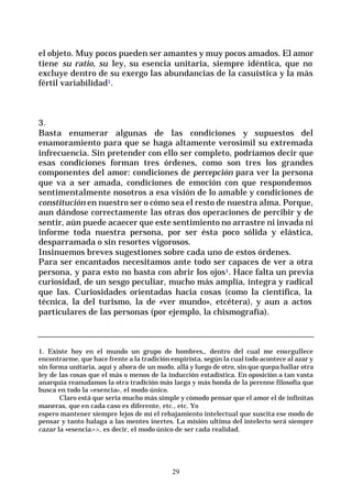 29
el objeto. Muy pocos pueden ser amantes y muy pocos amados. El amor
tiene su ratio, su ley, su esencia unitaria, siempre idéntica, que no
excluye dentro de su exergo las abundancias de la casuística y la más
fértil variabilidad1.
3.
Basta enumerar algunas de las condiciones y supuestos del
enamoramiento para que se haga altamente verosímil su extremada
infrecuencia. Sin pretender con ello ser completo, podríamos decir que
esas condiciones forman tres órdenes, como son tres los grandes
componentes del amor: condiciones de percepción para ver la persona
que va a ser amada, condiciones de emoción con que respondemos
sentimentalmente nosotros a esa visión de lo amable y condiciones de
constitución en nuestro ser o cómo sea el resto de nuestra alma. Porque,
aun dándose correctamente las otras dos operaciones de percibir y de
sentir, aún puede acaecer que este sentimiento no arrastre ni invada ni
informe toda nuestra persona, por ser ésta poco sólida y elástica,
desparramada o sin resortes vigorosos.
Insinuemos breves sugestiones sobre cada uno de estos órdenes.
Para ser encantados necesitamos ante todo ser capaces de ver a otra
persona, y para esto no basta con abrir los ojos1. Hace falta un previa
curiosidad, de un sesgo peculiar, mucho más amplia, íntegra y radical
que las. Curiosidades orientadas hacia cosas (como la científica, la
técnica, la del turismo, la de «ver mundo», etcétera), y aun a actos
particulares de las personas (por ejemplo, la chismografía).
1. Existe hoy en el mundo un grupo de hombres,, dentro del cual me enorgullece
encontrarme, que hace frente a la tradición empirista, según la cual todo acontece al azar y
sin forma unitaria, aquí y ahora de un modo, allá y luego de otro, sin que quepa hallar otra
ley de las cosas que el más o menos de la inducción estadística. En oposición a tan vasta
anarquía reanudamos la otra tradición más larga y más honda de la perenne filosofía que
busca en todo la «esencia», el modo único.
Claro está que seria mucho más simple y cómodo pensar que el amor el de infinitas
maneras, que en cada caso es diferente, etc., etc. Yo
espero mantener siempre lejos de mí el rebajamiento intelectual que suscita ese modo de
pensar y tanto halaga a las mentes inertes. La misión ultima del intelecto será siempre
cazar la «esencia>>, es decir, el modo único de ser cada realidad.
 