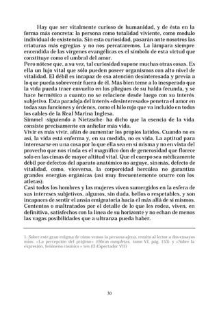 30
Hay que ser vitalmente curioso de humanidad, y de ésta en la
forma más concreta: la persona como totalidad viviente, como modulo
individual de existencia. Sin esta curiosidad, pasarán ante nosotros las
criaturas más egregias y no nos percataremos. La lámpara siempre
encendida de las vírgenes evangélicas es el símbolo de esta virtud que
constituye como el umbral del amor.
Pero nótese que, a su vez, tal curiosidad supone muchas otras cosas. Es
ella un lujo vital que sólo pueden poseer organismos con alto nivel de
vitalidad. El débil es incapaz de esa atención desinteresada y previa a
lo que pueda sobrevenir fuera de él. Más bien teme a lo inesperado que
la vida pueda traer envuelto en los pliegues de su halda fecunda, y se
hace hermético a cuanto no se relacione desde luego con su interés
subjetivo. Esta paradoja del interés «desinteresado» penetra el amor en
todas sus funciones y órdenes, como el hilo rojo que va incluido en todos
los cables de la Real Marina Inglesa.
Simmel -siguiendo a Nietzsche- ha dicho que la esencia de la vida
consiste precisamente en anhelar más vida.
Vivir es más vivir, afán de aumentar los propios latidos. Cuando no es
así, la vida está enferma y, en su medida, no es vida. La aptitud para
interesarse en una cosa por lo que ella sea en sí misma y no en vista del
provecho que nos rinda es el magnífico don de generosidad que florece
solo en las cimas de mayor altitud vital. Que el cuerpo sea médicamente
débil por defectos del aparato anatómico no arguye, sinmás, defecto de
vitalidad, como, viceversa, la corporeidad hercúlea no garantiza
grandes energías orgánicas (así muy frecuentemente ocurre con los
atletas).
Casi todos los hombres y las mujeres viven sumergidos en la esfera de
sus intereses subjetivos, algunos, sin duda, bellos o respetables, y son
incapaces de sentir el ansia emigratoria hacia el más allá de sí mismos.
Contentos o maltratados por el detalle de lo que les rodea, viven, en
definitiva, satisfechos con la línea de su horizonte y no echan de menos
las vagas posibilidades que a ultranza pueda haber.
1. Sobre este gran enigma de cómo vemos la persona ajena, remito al lector a dos ensayos
míos: «La percepción del prójimo» (Obras completas, tomo VI, pág. 153) y «Sobre la
expresión, fenóneno cósmico » (en El Espectador VII)
 