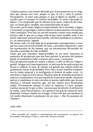 33
Leibniz expresa esto mismo diciendo que el pensamiento no es ciego,
sino que piensa una cosa porque ve que es tal y como lo piensa.
Parejamente, el amor ama porque ve que el objeto es amable, y así
resulta para el amante la actitud ineludible, la única adecuada al
objeto, y no comprende que los demás no lo amen- origen de los celos,
que, en cierto giro y medida, son consustanciales al amor.
No es éste, por lo tanto, ilógico ni antirracional. Será, sin duda, a-lógico
e irracional, ya quelogos y ratio se refieren exclusivamente a la relación
entre conceptos. Pero hay un uso del término «razón» más amplio que
incluye todo lo que no es ciego, todo lo que tiene sentido, nous. A mi
juicio, todo amor normal tiene sentido, está bien fundado en sí mismo y
es, en consecuencia, logoide.
Me siento cada vez más lejos de la propensión contemporánea a creer
que las cosas carecen de sentido, de nous, y proceden ciegamente, como
los movimientos de los átomos, que un mecanicismo devastador ha
elevado a prototipo de toda realidad’.
Véase por qué considero imprescindible en un amor auténtico el
momento de perspicacia que nos hace patente la persona del prójimo
donde el sentimiento halla «razones» para nacer y aumentar.
Esta perspicacia puede ser mayor o menor, y cabe en ella ser vulgar o
genial. Aunque no el más importante, es éste uno de los motivos que me
llevan a calificar el amor de talento sui generis que admite todas las
gradaciones hasta la genialidad. Pero claro es que también comparte
con la visión corporal y la inteligencia el destino de poder errar. Lo
mecánico y ciego no yerra nunca. Muchos casos de anomalía amorosa se
reducen a confusiones en la percepción de la persona amada: ilusiones
ópticas y espejismos ni más extraños ni menos explicables que los que
cometen a menudo nuestros ojos, sin dar motivo para declaramos
ciegos. Precisamente porque el amor se equivoca a veces -aunque
muchas menos de lo que se dice- tenemos que devolverle el atributo de
la visión, como Pascal quería: «Les poètes n’ont pas de raison de nous
dépeindre I’amour comme un aveugle: il faut luit ôter son bandeau et
lui rendre désormais la jouissance de ses yeux. » (Sur les passions de
l’amour.)
Julio 1925.
1 Bien entendido que repudio la extralimitación del mecanicismo. no porque, sea
devastadora, sino porque es falsa, y, sobre todo, devasta el mundo.
 